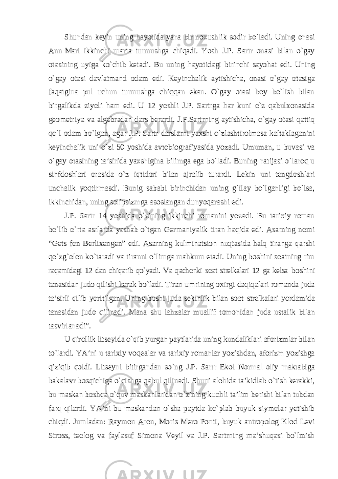 Shundan keyin uning hayotida yana bir noxushlik sodir bо`ladi. Uning onasi Ann-Mari ikkinchi marta turmushga chiqadi. Yosh J.P. Sartr onasi bilan о`gay otasining uyiga kо`chib ketadi. Bu uning hayotidagi birinchi sayohat edi. Uning о`gay otasi davlatmand odam edi. Keyinchalik aytishicha, onasi о`gay otasiga faqatgina pul uchun turmushga chiqqan ekan. О`gay otasi boy bо`lish bilan birgalikda ziyoli ham edi. U 12 yoshli J.P. Sartrga har kuni о`z qabulxonasida geometriya va algebradan dars berardi. J.P.Sartrning aytishicha, о`gay otasi qattiq qо`l odam bо`lgan, agar J.P. Sartr darslarni yaxshi о`zlashtirolmasa kaltaklaganini keyinchalik uni о`zi 50 yoshida avtobiografiyasida yozadi. Umuman, u buvasi va о`gay otasining ta’sirida yaxshigina bilimga ega bо`ladi. Buning natijasi о`laroq u sinfdoshlari orasida о`z iqtidori bilan ajralib turardi. Lekin uni tengdoshlari unchalik yoqtirmasdi. Bunig sababi birinchidan uning g`ilay bо`lganligi bо`lsa, ikkinchidan, uning solipsizmga asoslangan dunyoqarashi edi. J.P. Sartr 14 yoshida о`zining ikkinchi romanini yozadi. Bu tarixiy roman bо`lib о`rta asrlarda yashab о`tgan Germaniyalik tiran haqida edi. Asarning nomi “Gets fon Berlixengen” edi. Asarning kulminatsion nuqtasida halq tiranga qarshi qо`zg`olon kо`taradi va tiranni о`limga mahkum etadi. Uning boshini soatning rim raqamidagi 12 dan chiqarib qо`yadi. Va qachonki soat strelkalari 12 ga kelsa boshini tanasidan judo qilishi kerak bо`ladi. Tiran umrining oxirgi daqiqalari romanda juda ta’sirli qilib yoritilgan. Uning boshi juda sekinlik bilan soat strelkalari yordamida tanasidan judo qilinadi. Mana shu lahzalar muallif tomonidan juda ustalik bilan tasvirlanadi”. U qirollik litseyida о`qib yurgan paytlarida uning kundaliklari aforizmlar bilan tо`lardi. YA’ni u tarixiy voqealar va tarixiy romanlar yozishdan, aforizm yozishga qiziqib qoldi. Litseyni bitirgandan sо`ng J.P. Sartr Ekol Normal oliy maktabiga bakalavr bosqichiga о`qishga qabul qilinadi. Shuni alohida ta’kidlab о`tish kerakki, bu maskan boshqa о`quv maskanlaridan о`zining kuchli ta’lim berishi bilan tubdan farq qilardi. YA’ni bu maskandan о`sha paytda kо`plab buyuk siymolar yetishib chiqdi. Jumladan: Raymon Aron, Moris Mero Ponti, buyuk antropolog Klod Levi Stross, teolog va faylasuf Simona Veyil va J.P. Sartrning ma’shuqasi bо`lmish 