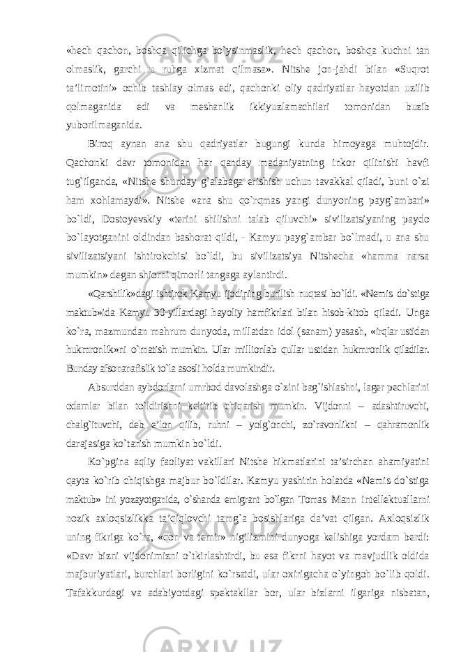 «hech qachon, boshqa qilichga bо`ysinmaslik, hech qachon, boshqa kuchni tan olmaslik, garchi u ruhga xizmat qilmasa». Nitshe jon-jahdi bilan «Suqrot ta’limotini» ochib tashlay olmas edi, qachonki oliy qadriyatlar hayotdan uzilib qolmaganida edi va meshanlik ikkiyuzlamachilari tomonidan buzib yuborilmaganida. Biroq aynan ana shu qadriyatlar bugungi kunda himoyaga muhtojdir. Qachonki davr tomonidan har qanday madaniyatning inkor qilinishi havfi tug`ilganda, «Nitshe shunday g`alabaga erishish uchun tavakkal qiladi, buni о`zi ham xohlamaydi». Nitshe «ana shu qо`rqmas yangi dunyoning payg`ambari» bо`ldi, Dostoyevskiy «terini shilishni talab qiluvchi» sivilizatsiyaning paydo bо`layotganini oldindan bashorat qildi, - Kamyu payg`ambar bо`lmadi, u ana shu sivilizatsiyani ishtirokchisi bо`ldi, bu sivilizatsiya Nitshecha «hamma narsa mumkin» degan shiorni qimorli tangaga aylantirdi. «Qarshilik»dagi ishtirok Kamyu ijodining burilish nuqtasi bо`ldi. «Nemis dо`stiga maktub»ida Kamyu 30-yillardagi hayoliy hamfikrlari bilan hisob-kitob qiladi. Unga kо`ra, mazmundan mahrum dunyoda, millatdan idol (sanam) yasash, «irqlar ustidan hukmronlik»ni о`rnatish mumkin. Ular millionlab qullar ustidan hukmronlik qiladilar. Bunday afsonanafislik tо`la asosli holda mumkindir. Absurddan aybdorlarni umrbod davolashga о`zini bag`ishlashni, lager pechlarini odamlar bilan tо`ldirishni keltirib chiqarish mumkin. Vijdonni – adashtiruvchi, chalg`ituvchi, deb e’lon qilib, ruhni – yolg`onchi, zо`ravonlikni – qahramonlik darajasiga kо`tarish mumkin bо`ldi. Kо`pgina aqliy faoliyat vakillari Nitshe hikmatlarini ta’sirchan ahamiyatini qayta kо`rib chiqishga majbur bо`ldilar. Kamyu yashirin holatda «Nemis dо`stiga maktub» ini yozayotganida, о`shanda emigrant bо`lgan Tomas Mann intellektuallarni nozik axloqsizlikka ta’qiqlovchi tamg`a bosishlariga da’vat qilgan. Axloqsizlik uning fikriga kо`ra, «qon va temir» nigilizmini dunyoga kelishiga yordam berdi: «Davr bizni vijdonimizni о`tkirlashtirdi, bu esa fikrni hayot va mavjudlik oldida majburiyatlari, burchlari borligini kо`rsatdi, ular oxirigacha о`yingoh bо`lib qoldi. Tafakkurdagi va adabiyotdagi spektakllar bor, ular bizlarni ilgariga nisbatan, 