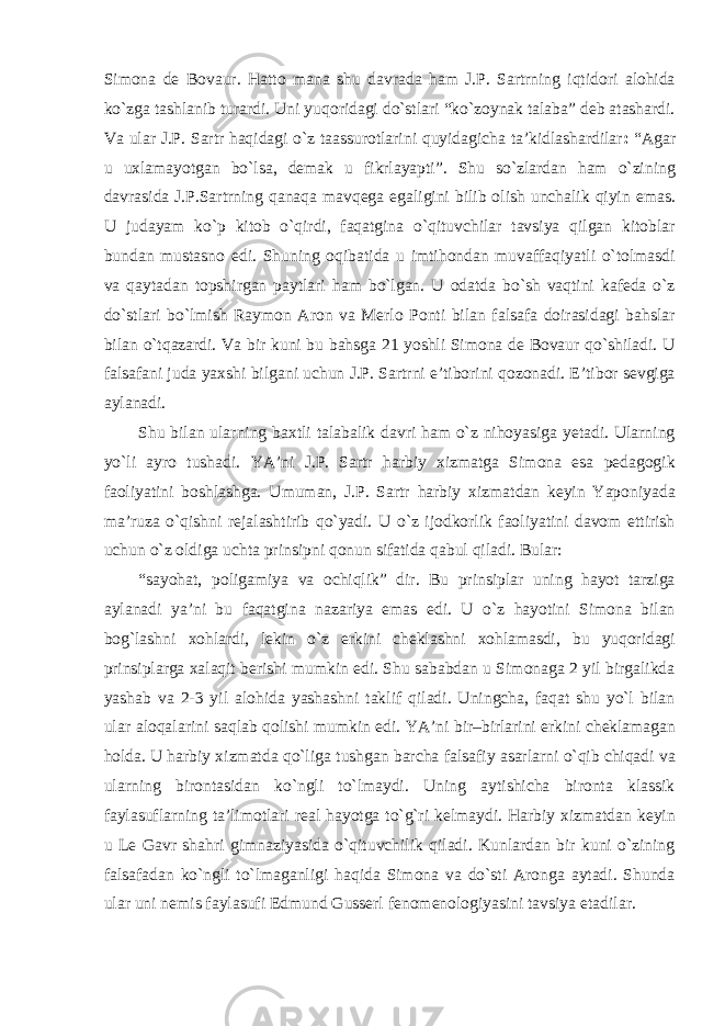 Simona de Bovaur. Hatto mana shu davrada ham J.P. Sartrning iqtidori alohida kо`zga tashlanib turardi. Uni yuqoridagi dо`stlari “kо`zoynak talaba” deb atashardi. Va ular J.P. Sartr haqidagi о`z taassurotlarini quyidagicha ta’kidlashardilar : “Agar u uxlamayotgan bо`lsa, demak u fikrlayapti”. Shu sо`zlardan ham о`zining davrasida J.P.Sartrning qanaqa mavqega egaligini bilib olish unchalik qiyin emas. U judayam kо`p kitob о`qirdi, faqatgina о`qituvchilar tavsiya qilgan kitoblar bundan mustasno edi. Shuning oqibatida u imtihondan muvaffaqiyatli о`tolmasdi va qaytadan topshirgan paytlari ham bо`lgan. U odatda bо`sh vaqtini kafeda о`z dо`stlari bо`lmish Raymon Aron va Merlo Ponti bilan falsafa doirasidagi bahslar bilan о`tqazardi. Va bir kuni bu bahsga 21 yoshli Simona de Bovaur qо`shiladi. U falsafani juda yaxshi bilgani uchun J.P. Sartrni e’tiborini qozonadi. E’tibor sevgiga aylanadi. Shu bilan ularning baxtli talabalik davri ham о`z nihoyasiga yetadi. Ularning yо`li ayro tushadi. YA’ni J.P. Sartr harbiy xizmatga Simona esa pedagogik faoliyatini boshlashga. Umuman, J.P. Sartr harbiy xizmatdan keyin Yaponiyada ma’ruza о`qishni rejalashtirib qо`yadi. U о`z ijodkorlik faoliyatini davom ettirish uchun о`z oldiga uchta prinsipni qonun sifatida qabul qiladi. Bular: “sayohat, poligamiya va ochiqlik” dir. Bu prinsiplar uning hayot tarziga aylanadi ya’ni bu faqatgina nazariya emas edi. U о`z hayotini Simona bilan bog`lashni xohlardi, lekin о`z erkini cheklashni xohlamasdi, bu yuqoridagi prinsiplarga xalaqit berishi mumkin edi. Shu sababdan u Simonaga 2 yil birgalikda yashab va 2-3 yil alohida yashashni taklif qiladi. Uningcha, faqat shu yо`l bilan ular aloqalarini saqlab qolishi mumkin edi. YA’ni bir–birlarini erkini cheklamagan holda. U harbiy xizmatda qо`liga tushgan barcha falsafiy asarlarni о`qib chiqadi va ularning birontasidan kо`ngli tо`lmaydi. Uning aytishicha bironta klassik faylasuflarning ta’limotlari real hayotga tо`g`ri kelmaydi. Harbiy xizmatdan keyin u Le Gavr shahri gimnaziyasida о`qituvchilik qiladi. Kunlardan bir kuni о`zining falsafadan kо`ngli tо`lmaganligi haqida Simona va dо`sti Aronga aytadi. Shunda ular uni nemis faylasufi Edmund Gusserl fenomenologiyasini tavsiya etadilar. 