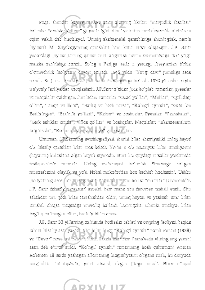 Faqat shundan keyingina J.P. Sartr о`zining fikrlari “mavjudlik fasafasi” bо`lmish “ekzistensializm” ga yaqinligini biladi va butun umri davomida о`zini shu oqim vakili deb hisoblaydi. Uninig ekzistensial qarashlariga shuningdek, nemis faylasufi M. Xaydeggerning qarashlari ham katta ta’sir о`tqazgan. J.P. Sartr yuqoridagi faylasuflarning qarashlarini о`rganish uchun Germaniyaga ikki yilga malaka oshirishga boradi. Sо`ng u Parijga kelib u yerdagi litseylardan birida о`qituvchilik faoliyatini davom ettiradi. 1945 yilda “Yangi davr” jurnaliga asos soladi. Bu jurnal Fransiyada juda katta mavqega ega bо`ladi. 1970 yillardan keyin u siyosiy faoliyatdan uzoqlashadi. J.P.Sartr о`zidan juda kо`plab romanlar, pyesalar va maqolalar qoldirgan. Jumladan: romanlar “Ozod yо`llar”, “Muhlat”, “Qalbdagi о`lim”, Tangri va Iblis”, “Borliq va hech narsa”, “Kо`ngil aynishi”, “Gets fon Berlixingen”, “Erkinlik yо`llari”, “Kalom” va boshqalar. Pyesalar: “Pashshalar”, “Berk eshiklar ortida”, “Iflos qо`llar” va boshqalar. Maqolalar: “Ekzistensializm tо`g`risida”, “Kommunistlar va dunyo” va boshqalar. Umuman, J.P.Sartrning avtobiografiyasi shunisi bilan ahamiyatliki uning hayoti о`z falsafiy qarashlari bilan mos keladi. YA’ni u о`z nazariyasi bilan amaliyotini (hayotini) birlashtira olgan buyuk siymodir. Buni biz quydagi misollar yordamida tastiqlashimiz mumkin. Uning ma’shuqasi bо`lmish Simonaga bо`lgan munosabatini olaylik va yoki Nobel mukofotidan boz kechish hodisasini. Ushbu faoliyatning asosi bir narsaga borib taqaladi, u ham bо`lsa “erkinlik” fenomenidir. J.P. Sartr falsafiy qarashlari asosini ham mana shu fenomen tashkil etadi. Shu sababdan uni ijodi bilan tanishishdan oldin, uning hayoti va yashash tarzi bilan tanishib chiqsa maqsadga muvofiq bо`lardi bizningcha. Chunki amaliyot bilan bog`liq bо`lmagan bilim, haqiqiy bilim emas. J.P. Sartr 30 yillarning oxirlarida hodisalar tabiati va ongning faoliyati haqida tо`rtta falsafiy asar yozadi. Shu bilan birga “Kо`ngil aynishi” nomli romani (1938) va “Devor” novellasi nashr qilindi. Ikkala asar ham Fransiyada yilning eng yaxshi asari deb e’tirof etildi. “Kо`ngil aynishi” ramanining bosh qahramoni Antuan Rokenten 18 asrda yashagan allomaning biografiyasini о`rgana turib, bu dunyoda mavjudlik –tuturiqsizlik, ya’ni absurd, degan fikrga keladi. Biror e’tiqod 