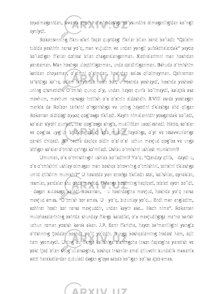 topolmaganidan, tevarak atrofni о`z irodasiga bо`ysundira olmaganligidan kо`ngli ayniydi. Rokantenning fikru-zikri faqat quyidagi fikrlar bilan band bо`ladi: “Qalbim tubida yashirin narsa yо`q, men vujudim va undan yengil pufakchalardek” paydo bо`ladigan fikrlar doirasi bilan chegaralanganman. Xotiralarimni men hozirdan yarataman. Men hozirga uloqtirilganman, unda qoldirilganman. Behuda о`tmishim ketidan chopaman, о`zimni о`zimdan, hozirdan xalos qilolmayman. Qahramon ta’kidiga kо`ra, odam ixtiyorida hozir bor, u hozirda yashaydi, hozirda yashash uning qismatidir. О`tmish quruq о`y, undan hayot qurib bо`lmaydi, kelajak esa mavhum, mavhum narsaga intilish о`z о`zinin aldashdir. XVIII asrda yashagan markiz de Rolbon tarixini о`rganishga va uning hayotini tiklashga ahd qilgan Rokanten oldidagi oppoq qog`ozga tikiladi. Keyin nimalarnidir yozgandek bо`ladi, sо`zlar siyohi quriydi, ular qog`ozga singib, muallifdan uzoqlashadi. Hatto, sо`zlar va qog`oz uyg`un birlikni tashkil etib muallif hayoliga, о`yi va tasavvurlariga qarshi chiqadi. Bir necha daqiqa oldin о`zi-о`zi uchun mavjud qog`oz va unga bitilgan sо`zlar о`tmish qa’riga kо`miladi. Ushbu о `tmishni ushlash mumkinmi? Umuman, о `z о `tmishingni ushlab b о `ladimi? Y о `q. “Qanday qilib, - deydi u, о `z о `tmishini ushlay olmagan men boshqa birovning о `tmishini, tarixini tiklashga umid qilishim mumkin?” U hasratda yon atrofga tikiladi: stol, kalishlar, oynaklar, rasmlar, pardalar shu onda mavjud. “Menga hozirning haqiqati, tabiati ayon bо`ldi, - degan xulosaga keladi Rokanten, - u hozirdagina mavjud, hozirda yо`q narsa mavjud emas. “О`tmish bor emas. U - yо`q, butunlay yо`q... Endi men angladim, zohiran hozir bor narsa mavjuddir, undan keyin esa... Hech nima”. Rokanten mulohazalarining oxirida shunday fikrga keladiki, о`z mavjudligiga ma’no berish uchun roman yozish kerak ekan. J.P. Sartr fikricha, hayot be’maniligini yengib о`tishning ijoddan boshqa yо`li yо`qdir. Bunga boshqalarning irodasi ham, aqli ham yetmaydi. Uning bu fikrga kelishiga bizningcha inson faqatgina yaratish va yoki ijod bilan shug`ullansagina, boshqa insonlar amal qiluvchi kundalik mexanik xatti-harakatlardan qutuladi degan g`oya sabab bо`lgan bо`lsa ajab emas. 