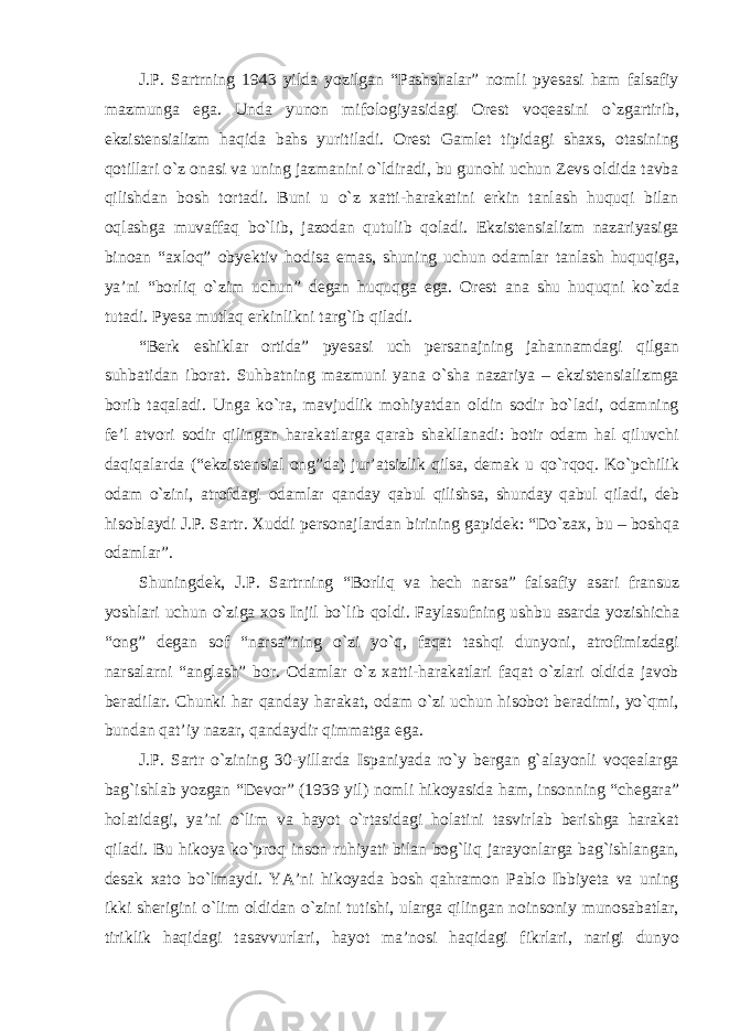 J.P. Sartrning 1943 yilda yozilgan “Pashshalar” nomli pyesasi ham falsafiy mazmunga ega. Unda yunon mifologiyasidagi Orest voqeasini о`zgartirib, ekzistensializm haqida bahs yuritiladi. Orest Gamlet tipidagi shaxs, otasining qotillari о`z onasi va uning jazmanini о`ldiradi, bu gunohi uchun Zevs oldida tavba qilishdan bosh tortadi. Buni u о`z xatti-harakatini erkin tanlash huquqi bilan oqlashga muvaffaq bо`lib, jazodan qutulib qoladi. Ekzistensializm nazariyasiga binoan “axloq” obyektiv hodisa emas, shuning uchun odamlar tanlash huquqiga, ya’ni “borliq о`zim uchun” degan huquqga ega. Orest ana shu huquqni kо`zda tutadi. Pyesa mutlaq erkinlikni targ`ib qiladi. “Berk eshiklar ortida” pyesasi uch persanajning jahannamdagi qilgan suhbatidan iborat. Suhbatning mazmuni yana о`sha nazariya – ekzistensializmga borib taqaladi. Unga kо`ra, mavjudlik mohiyatdan oldin sodir bо`ladi, odamning fe’l atvori sodir qilingan harakatlarga qarab shakllanadi: botir odam hal qiluvchi daqiqalarda (“ekzistensial ong”da) jur’atsizlik qilsa, demak u qо`rqoq. Kо`pchilik odam о`zini, atrofdagi odamlar qanday qabul qilishsa, shunday qabul qiladi, deb hisoblaydi J.P. Sartr. Xuddi personajlardan birining gapidek : “ D о` zax , bu – boshqa odamlar ”. Shuningdek , J . P . Sartrning “ Borliq va hech narsa ” falsafiy asari fransuz yoshlari uchun о` ziga xos Injil b о` lib qoldi . Faylasufning ushbu asarda yozishicha “ong” degan sof “narsa”ning о`zi yо`q, faqat tashqi dunyoni, atrofimizdagi narsalarni “anglash” bor. Odamlar о`z xatti-harakatlari faqat о`zlari oldida javob beradilar. Chunki har qanday harakat, odam о`zi uchun hisobot beradimi, yо`qmi, bundan qat’iy nazar, qandaydir qimmatga ega. J.P. Sartr о`zining 30-yillarda Ispaniyada rо`y bergan g`alayonli voqealarga bag`ishlab yozgan “Devor” (1939 yil) nomli hikoyasida ham, insonning “chegara” holatidagi, ya’ni о`lim va hayot о`rtasidagi holatini tasvirlab berishga harakat qiladi. Bu hikoya kо`proq inson ruhiyati bilan bog`liq jarayonlarga bag`ishlangan, desak xato bо`lmaydi. YA’ni hikoyada bosh qahramon Pablo Ibbiyeta va uning ikki sherigini о`lim oldidan о`zini tutishi, ularga qilingan noinsoniy munosabatlar, tiriklik haqidagi tasavvurlari, hayot ma’nosi haqidagi fikrlari, narigi dunyo 