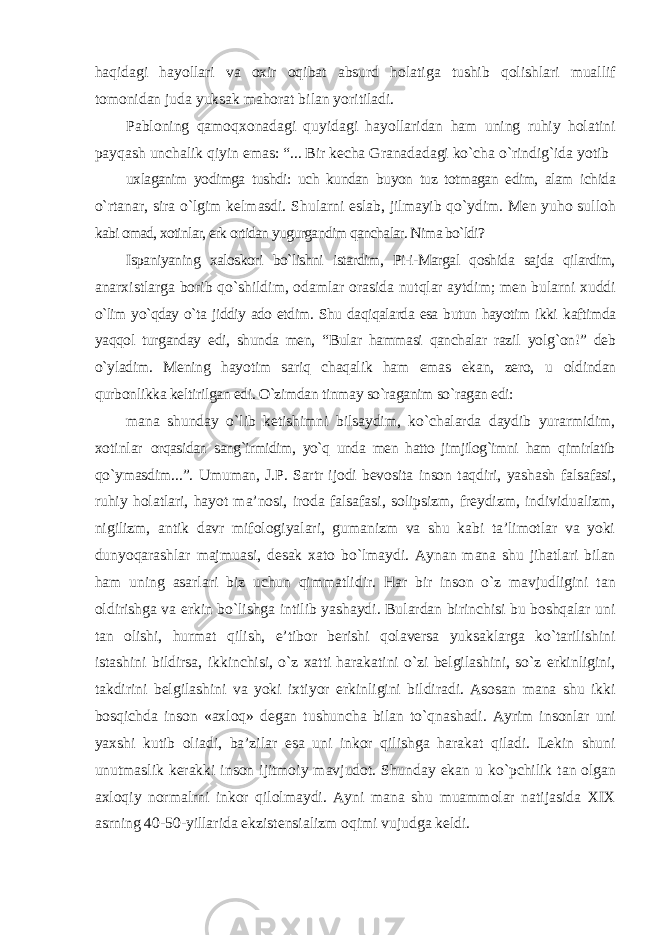 haqidagi hayollari va oxir oqibat absurd holatiga tushib qolishlari muallif tomonidan juda yuksak mahorat bilan yoritiladi. Pabloning qamoqxonadagi quyidagi hayollaridan ham uning ruhiy holatini payqash unchalik qiyin emas: “... Bir kecha Granadadagi kо`cha о`rindig`ida yotib uxlaganim yodimga tushdi: uch kundan buyon tuz totmagan edim, alam ichida о`rtanar, sira о`lgim kelmasdi. Shularni eslab, jilmayib qо`ydim. Men yuho sulloh kabi omad, xotinlar, erk ortidan yugurgandim qanchalar. Nima bо`ldi? Ispaniyaning xaloskori bо`lishni istardim, Pi-i-Margal qoshida sajda qilardim, anarxistlarga borib qо`shildim, odamlar orasida nutqlar aytdim; men bularni xuddi о`lim yо`qday о`ta jiddiy ado etdim. Shu daqiqalarda esa butun hayotim ikki kaftimda yaqqol turganday edi, shunda men, “Bular hammasi qanchalar razil yolg`on!” deb о`yladim. Mening hayotim sariq chaqalik ham emas ekan, zero, u oldindan qurbonlikka keltirilgan edi. О`zimdan tinmay sо`raganim sо`ragan edi: mana shunday о`lib ketishimni bilsaydim, kо`chalarda daydib yurarmidim, xotinlar orqasidan sang`irmidim, yо`q unda men hatto jimjilog`imni ham qimirlatib qо`ymasdim...”. Umuman, J.P. Sartr ijodi bevosita inson taqdiri, yashash falsafasi, ruhiy holatlari, hayot ma’nosi, iroda falsafasi, solipsizm, freydizm, individualizm, nigilizm, antik davr mifologiyalari, gumanizm va shu kabi ta’limotlar va yoki dunyoqarashlar majmuasi, desak xato bо`lmaydi. Aynan mana shu jihatlari bilan ham uning asarlari biz uchun qimmatlidir. Har bir inson о`z mavjudligini tan oldirishga va erkin bо`lishga intilib yashaydi. Bulardan birinchisi bu boshqalar uni tan olishi, hurmat qilish, e’tibor berishi qolaversa yuksaklarga kо`tarilishini istashini bildirsa, ikkinchisi, о`z xatti harakatini о`zi belgilashini, sо`z erkinligini, takdirini belgilashini va yoki ixtiyor erkinligini bildiradi. Asosan mana shu ikki bosqichda inson «axloq» degan tushuncha bilan tо`qnashadi. Ayrim insonlar uni yaxshi kutib oliadi, ba’zilar esa uni inkor qilishga harakat qiladi. Lekin shuni unutmaslik kerakki inson ijitmoiy mavjudot. Shunday ekan u k о `pchilik tan olgan axloqiy normalrni inkor qilolmaydi. Ayni mana shu muammolar natijasida XIX asrning 40-50-yillarida ekzistensializm oqimi vujudga keldi. 