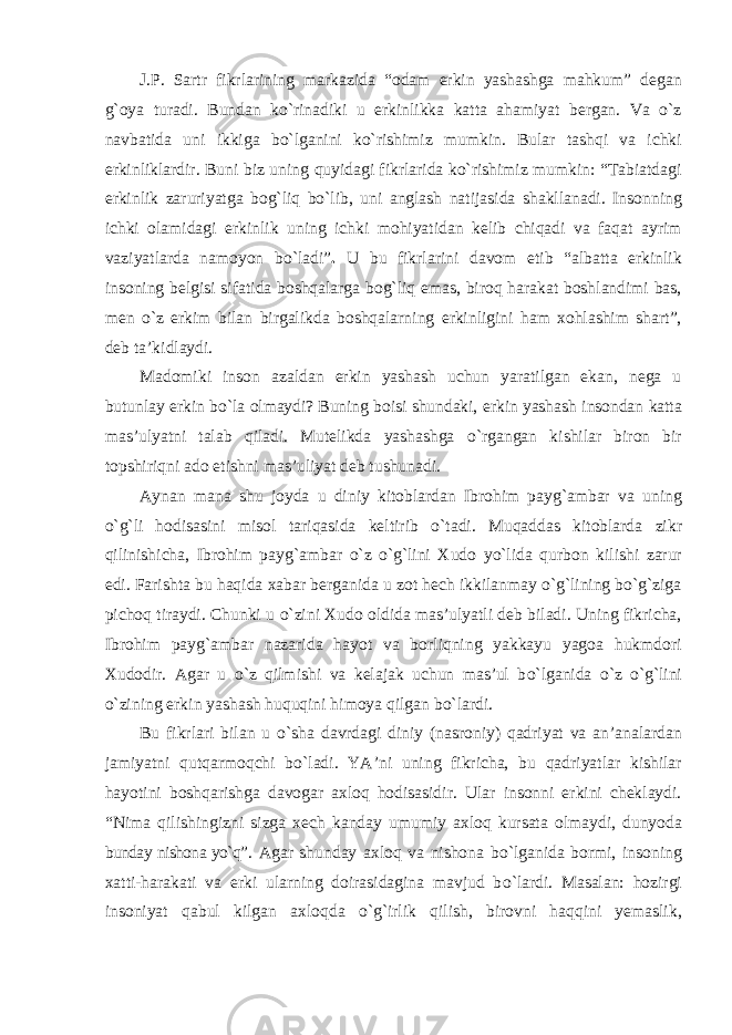 J.P. Sartr fikrlarining markazida “odam erkin yashashga mahkum” degan g`oya turadi. Bundan kо`rinadiki u erkinlikka katta ahamiyat bergan. Va о`z navbatida uni ikkiga bо`lganini kо`rishimiz mumkin. Bular tashqi va ichki erkinliklardir. Buni biz uning quyidagi fikrlarida kо`rishimiz mumkin: “Tabiatdagi erkinlik zaruriyatga bog`liq bо`lib, uni anglash natijasida shakllanadi. Insonning ichki olamidagi erkinlik uning ichki mohiyatidan kelib chiqadi va faqat ayrim vaziyatlarda namoyon bо`ladi” . U bu fikrlarini davom etib “albatta erkinlik insoning belgisi sifatida boshqalarga bog`liq emas, biroq harakat boshlandimi bas, men о`z erkim bilan birgalikda boshqalarning erkinligini ham xohlashim shart”, deb ta’kidlaydi. Madomiki inson azaldan erkin yashash uchun yaratilgan ekan, nega u butunlay erkin b о `la olmaydi? Buning boisi shundaki, erkin yashash insondan katta mas’ulyatni talab qiladi. Mutelikda yashashga о `rgangan kishilar biron bir topshiriqni ado etishni mas’uliyat deb tushunadi. Aynan mana shu joyda u diniy kitoblardan Ibrohim payg`ambar va uning о`g`li hodisasini misol tariqasida keltirib о `tadi. Muqaddas kitoblarda zikr qilinishicha, Ibrohim payg`ambar о `z о`g`lini Xudo y о `lida qurbon kilishi zarur edi. Farishta bu haqida xabar berganida u zot hech ikkilanmay о`g`lining bо`g`ziga pichoq tiraydi. Chunki u о `zini Xudo oldida mas’ulyatli deb biladi. Uning fikricha, Ibrohim payg`ambar nazarida hayot va borliqning yakkayu yagoa hukmdori Xudodir. Agar u о `z qilmishi va kelajak uchun mas’ul b о `lganida о `z о`g`lini о `zining erkin yashash huquqini himoya qilgan b о `lardi. Bu fikrlari bilan u о `sha davrdagi diniy (nasroniy) qadriyat va an’analardan jamiyatni qutqarmoqchi bо`ladi. YA’ni uning fikricha, bu qadriyatlar kishilar hayotini boshqarishga davogar axloq hodisasidir. Ular insonni erkini cheklaydi. “Nima qilishingizni sizga xech kanday umumiy axloq kursata olmaydi, dunyoda bunday nishona yо`q” . Agar shunday axloq va nishona b о `lganida bormi, insoning xatti-harakati va erki ularning doirasidagina mavjud b о `lardi. Masalan: hozirgi insoniyat qabul kilgan axloqda о`g`irlik qilish, birovni haqqini yemaslik, 