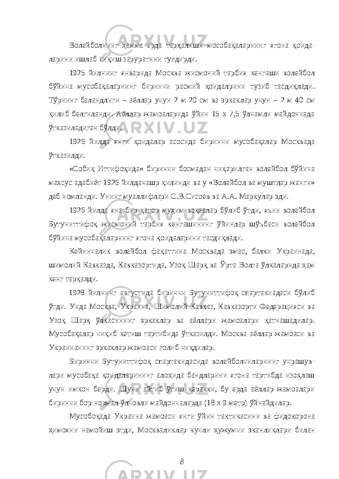 Волейбол нинг ҳамма ерда тарқали ши м о со бақаларнинг ягона қоида - ларини ишлаб чиқиш зарурати ни туғ д и р ди. 1925 йилнинг январида Москва жисмоний тарбия кенгаши волейбол бўйича мусобақаларнинг биринчи расмий қоидалрини тузиб тасдиқлади. Тўрнинг баландлиги – аёллар учун 2 м 20 см ва эркаклар учун – 2 м 40 см қилиб белгиланди. Аёллар жамоаларида ўйин 15 х 7,5 ўлчамли майдончада ўтказиладиган бўлди. 1926 йилда янги қоидалар асосида биринчи мусобақалар Москвада ўтказилди. «Собиқ Иттифоқида» биринчи босмадан чиқарилган волейбол бўйича махсус адабиёт 1926 йилда нашр қилинди ва у «Волейбол ва муштлар жанги» деб ном лан ди. Унинг муаллифлари С.В.Сисоев ва А.А. Марку лар эди. 1926 йилда яна бир қатор муҳим воқеалар бўлиб ўтди, яъни волейбол Бутуниттифоқ жисмоний тарбия кенгашининг ўйинлар шўъбаси волейбол бўйича мусобақаларнинг ягона қоидаларини тасдиқлади. Кейинчалик волейбол фақатгина Москвада эмас, балки Украинада, шимолий Кавказда, Кавказортида, Узоқ Шарқ ва Ў рта Волга ўлкаларида ҳам кенг тарқалди. 1928 йилнинг августида биринчи Бутуниттифоқ спартакиадаси бўлиб ўтди. Унда Москва, Украина, Шимолий Кавказ, Кавказорти Федерацияси ва Узоқ Шарқ ўлкасининг эркаклар ва аёллари жамоалари қатнашадилар. Мусобақалар чиқиб кетиш тартибида ўтказилди. Москва аёллар жамоаси ва Украинанинг эркаклар жамоаси ғолиб чиқдилар. Биринчи Бутуниттифоқ спартакидасида волейболчиларнинг учрашув - лари мусобақа қоидаларининг алоҳида бандларини ягона тартибда изоҳлаш учун имкон берди. Шуни айтиб ўтиш керакки, бу ерда аёллар жамоалари биринчи бор нормал ўлчовли майдончаларда (18 х 9 метр) ўйнайдилар. Мусобо қ ада Украина жамоа с и янги ўйин тактикасини ва фидокорона ҳимояни намойиш этди, М оскваликлар кучли ҳужумчи эканликлари билан 8 