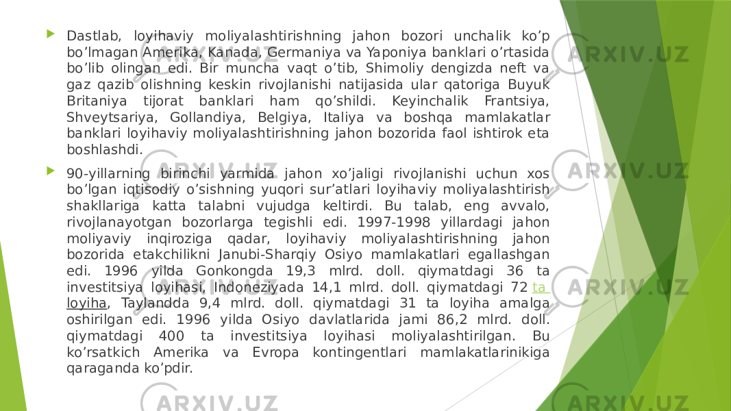  Dastlab, loyihaviy moliyalashtirishning jahon bozori unchalik ko’p bo’lmagan Amerika, Kanada, Germaniya va Yaponiya banklari o’rtasida bo’lib olingan edi. Bir muncha vaqt o’tib, Shimoliy dengizda neft va gaz qazib olishning keskin rivojlanishi natijasida ular qatoriga Buyuk Britaniya tijorat banklari ham qo’shildi. Keyinchalik Frantsiya, Shveytsariya, Gollandiya, Belgiya, Italiya va boshqa mamlakatlar banklari loyihaviy moliyalashtirishning jahon bozorida faol ishtirok eta boshlashdi.  90-yillarning birinchi yarmida jahon xo’jaligi rivojlanishi uchun xos bo’lgan iqtisodiy o’sishning yuqori sur’atlari loyihaviy moliyalashtirish shakllariga katta talabni vujudga keltirdi. Bu talab, eng avvalo, rivojlanayotgan bozorlarga tegishli edi. 1997-1998 yillardagi jahon moliyaviy inqiroziga qadar, loyihaviy moliyalashtirishning jahon bozorida etakchilikni Janubi-Sharqiy Osiyo mamlakatlari egallashgan edi. 1996 yilda Gonkongda 19,3 mlrd. doll. qiymatdagi 36 ta investitsiya loyihasi, Indoneziyada 14,1 mlrd. doll. qiymatdagi 72  ta loyiha , Taylandda 9,4 mlrd. doll. qiymatdagi 31 ta loyiha amalga oshirilgan edi. 1996 yilda Osiyo davlatlarida jami 86,2 mlrd. doll. qiymatdagi 400 ta investitsiya loyihasi moliyalashtirilgan. Bu ko’rsatkich Amerika va Evropa kontingentlari mamlakatlarinikiga qaraganda ko’pdir. 