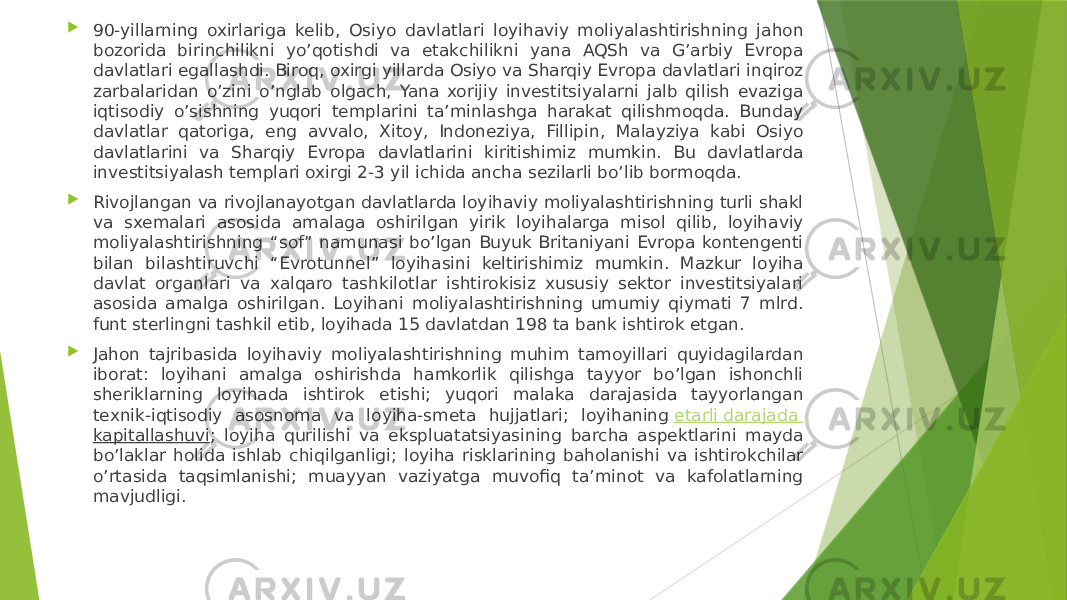  90-yillarning oxirlariga kelib, Osiyo davlatlari loyihaviy moliyalashtirishning jahon bozorida birinchilikni yo’qotishdi va etakchilikni yana AQSh va G’arbiy Evropa davlatlari egallashdi. Biroq, oxirgi yillarda Osiyo va Sharqiy Evropa davlatlari inqiroz zarbalaridan o’zini o’nglab olgach, Yana xorijiy investitsiyalarni jalb qilish evaziga iqtisodiy o’sishning yuqori templarini ta’minlashga harakat qilishmoqda. Bunday davlatlar qatoriga, eng avvalo, Xitoy, Indoneziya, Fillipin, Malayziya kabi Osiyo davlatlarini va Sharqiy Evropa davlatlarini kiritishimiz mumkin. Bu davlatlarda investitsiyalash templari oxirgi 2-3 yil ichida ancha sezilarli bo’lib bormoqda.  Rivojlangan va rivojlanayotgan davlatlarda loyihaviy moliyalashtirishning turli shakl va sxemalari asosida amalaga oshirilgan yirik loyihalarga misol qilib, loyihaviy moliyalashtirishning “sof” namunasi bo’lgan Buyuk Britaniyani Evropa kontengenti bilan bilashtiruvchi “Evrotunnel” loyihasini keltirishimiz mumkin. Mazkur loyiha davlat organlari va xalqaro tashkilotlar ishtirokisiz xususiy sektor investitsiyalari asosida amalga oshirilgan. Loyihani moliyalashtirishning umumiy qiymati 7 mlrd. funt sterlingni tashkil etib, loyihada 15 davlatdan 198 ta bank ishtirok etgan.  Jahon tajribasida loyihaviy moliyalashtirishning muhim tamoyillari quyidagilardan iborat: loyihani amalga oshirishda hamkorlik qilishga tayyor bo’lgan ishonchli sheriklarning loyihada ishtirok etishi; yuqori malaka darajasida tayyorlangan texnik-iqtisodiy asosnoma va loyiha-smeta hujjatlari; loyihaning  etarli darajada kapitallashuvi ; loyiha qurilishi va ekspluatatsiyasining barcha aspektlarini mayda bo’laklar holida ishlab chiqilganligi; loyiha risklarining baholanishi va ishtirokchilar o’rtasida taqsimlanishi; muayyan vaziyatga muvofiq ta’minot va kafolatlarning mavjudligi. 