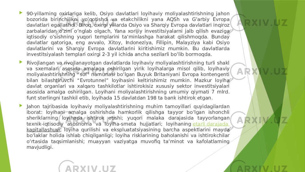  90-yillarning oxirlariga kelib, Osiyo davlatlari loyihaviy moliyalashtirishning jahon bozorida birinchilikni yo’qotishdi va etakchilikni yana AQSh va G’arbiy Evropa davlatlari egallashdi. Biroq, oxirgi yillarda Osiyo va Sharqiy Evropa davlatlari inqiroz zarbalaridan o’zini o’nglab olgach, Yana xorijiy investitsiyalarni jalb qilish evaziga iqtisodiy o’sishning yuqori templarini ta’minlashga harakat qilishmoqda. Bunday davlatlar qatoriga, eng avvalo, Xitoy, Indoneziya, Fillipin, Malayziya kabi Osiyo davlatlarini va Sharqiy Evropa davlatlarini kiritishimiz mumkin. Bu davlatlarda investitsiyalash templari oxirgi 2-3 yil ichida ancha sezilarli bo’lib bormoqda.  Rivojlangan va rivojlanayotgan davlatlarda loyihaviy moliyalashtirishning turli shakl va sxemalari asosida amalaga oshirilgan yirik loyihalarga misol qilib, loyihaviy moliyalashtirishning “sof” namunasi bo’lgan Buyuk Britaniyani Evropa kontengenti bilan bilashtiruvchi “Evrotunnel” loyihasini keltirishimiz mumkin. Mazkur loyiha davlat organlari va xalqaro tashkilotlar ishtirokisiz xususiy sektor investitsiyalari asosida amalga oshirilgan. Loyihani moliyalashtirishning umumiy qiymati 7 mlrd. funt sterlingni tashkil etib, loyihada 15 davlatdan 198 ta bank ishtirok etgan.  Jahon tajribasida loyihaviy moliyalashtirishning muhim tamoyillari quyidagilardan iborat: loyihani amalga oshirishda hamkorlik qilishga tayyor bo’lgan ishonchli sheriklarning loyihada ishtirok etishi; yuqori malaka darajasida tayyorlangan texnik-iqtisodiy asosnoma va loyiha-smeta hujjatlari; loyihaning  etarli darajada kapitallashuvi ; loyiha qurilishi va ekspluatatsiyasining barcha aspektlarini mayda bo’laklar holida ishlab chiqilganligi; loyiha risklarining baholanishi va ishtirokchilar o’rtasida taqsimlanishi; muayyan vaziyatga muvofiq ta’minot va kafolatlarning mavjudligi. 