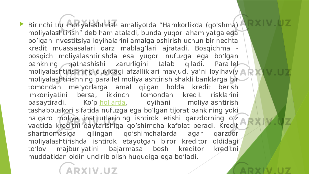  Birinchi tur moliyalashtirish amaliyotda “Hamkorlikda (qo’shma) moliyalashtirish” deb ham ataladi, bunda yuqori ahamiyatga ega bo’lgan investitsiya loyihalarini amalga oshirish uchun bir nechta kredit muassasalari qarz mablag’lari ajratadi. Bosqichma - bosqich moliyalashtirishda esa yuqori nufuzga ega bo’lgan bankning qatnashishi zarurligini talab qiladi. Parallel moliyalashtirishning quyidagi afzalliklari mavjud, ya’ni loyihaviy moliyalashtirishning parallel moliyalashtirish shakli banklarga bir tomondan me’yorlarga amal qilgan holda kredit berish imkoniyatini bersa, ikkinchi tomondan kredit risklarini pasaytiradi. Ko’p  hollarda , loyihani moliyalashtirish tashabbuskori sifatida nufuzga ega bo’lgan tijorat bankining yoki halqaro moliya institutlarining ishtirok etishi qarzdorning o’z vaqtida kreditni qaytarishiga qo’shimcha kafolat beradi. Kredit shartnomasiga qilingan qo’shimchalarda agar qarzdor moliyalashtirishda ishtirok etayotgan biror kreditor oldidagi to’lov majburiyatini bajarmasa bosh kreditor kreditni muddatidan oldin undirib olish huquqiga ega bo’ladi. 