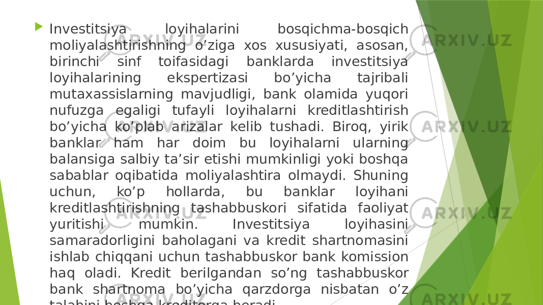  Investitsiya loyihalarini bosqichma-bosqich moliyalashtirishning o’ziga xos xususiyati, asosan, birinchi sinf toifasidagi banklarda investitsiya loyihalarining ekspertizasi bo’yicha tajribali mutaxassislarning mavjudligi, bank olamida yuqori nufuzga egaligi tufayli loyihalarni kreditlashtirish bo’yicha ko’plab arizalar kelib tushadi. Biroq, yirik banklar ham har doim bu loyihalarni ularning balansiga salbiy ta’sir etishi mumkinligi yoki boshqa sabablar oqibatida moliyalashtira olmaydi. Shuning uchun, ko’p hollarda, bu banklar loyihani kreditlashtirishning tashabbuskori sifatida faoliyat yuritishi mumkin. Investitsiya loyihasini samaradorligini baholagani va kredit shartnomasini ishlab chiqqani uchun tashabbuskor bank komission haq oladi. Kredit berilgandan so’ng tashabbuskor bank shartnoma bo’yicha qarzdorga nisbatan o’z talabini boshqa kreditorga beradi. 