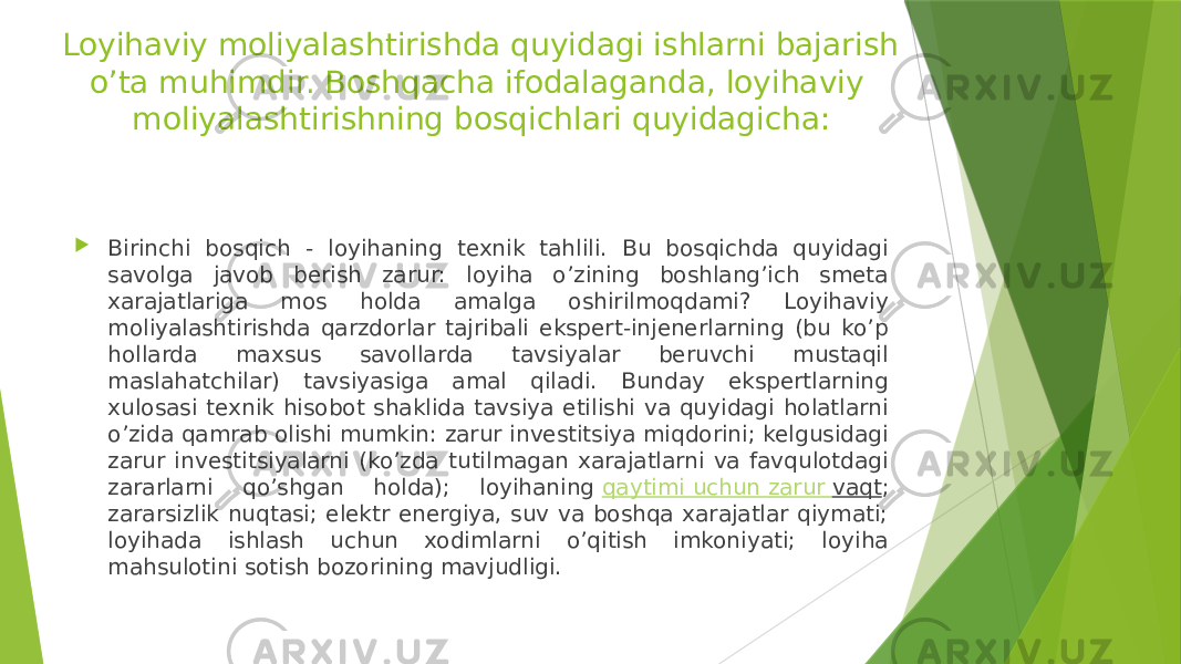 Loyihaviy moliyalashtirishda quyidagi ishlarni bajarish o’ta muhimdir. Boshqacha ifodalaganda, loyihaviy moliyalashtirishning bosqichlari quyidagicha:  Birinchi bosqich - loyihaning texnik tahlili. Bu bosqichda quyidagi savolga javob berish zarur: loyiha o’zining boshlang’ich smeta xarajatlariga mos holda amalga oshirilmoqdami? Loyihaviy moliyalashtirishda qarzdorlar tajribali ekspert-injenerlarning (bu ko’p hollarda maxsus savollarda tavsiyalar beruvchi mustaqil maslahatchilar) tavsiyasiga amal qiladi. Bunday ekspertlarning xulosasi texnik hisobot shaklida tavsiya etilishi va quyidagi holatlarni o’zida qamrab olishi mumkin: zarur investitsiya miqdorini; kelgusidagi zarur investitsiyalarni (ko’zda tutilmagan xarajatlarni va favqulotdagi zararlarni qo’shgan holda); loyihaning  qaytimi uchun zarur vaqt ; zararsizlik nuqtasi; elektr energiya, suv va boshqa xarajatlar qiymati; loyihada ishlash uchun xodimlarni o’qitish imkoniyati; loyiha mahsulotini sotish bozorining mavjudligi. 