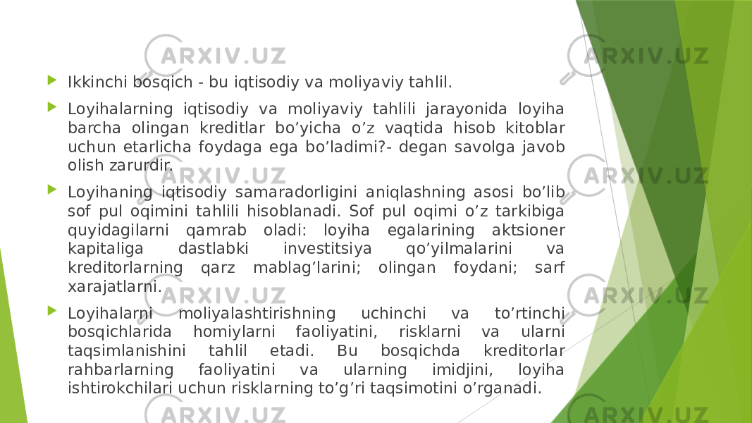  Ikkinchi bosqich - bu iqtisodiy va moliyaviy tahlil.  Loyihalarning iqtisodiy va moliyaviy tahlili jarayonida loyiha barcha olingan kreditlar bo’yicha o’z vaqtida hisob kitoblar uchun etarlicha foydaga ega bo’ladimi?- degan savolga javob olish zarurdir.  Loyihaning iqtisodiy samaradorligini aniqlashning asosi bo’lib sof pul oqimini tahlili hisoblanadi. Sof pul oqimi o’z tarkibiga quyidagilarni qamrab oladi: loyiha egalarining aktsioner kapitaliga dastlabki investitsiya qo’yilmalarini va kreditorlarning qarz mablag’larini; olingan foydani; sarf xarajatlarni.  Loyihalarni moliyalashtirishning uchinchi va to’rtinchi bosqichlarida homiylarni faoliyatini, risklarni va ularni taqsimlanishini tahlil etadi. Bu bosqichda kreditorlar rahbarlarning faoliyatini va ularning imidjini, loyiha ishtirokchilari uchun risklarning to’g’ri taqsimotini o’rganadi.  