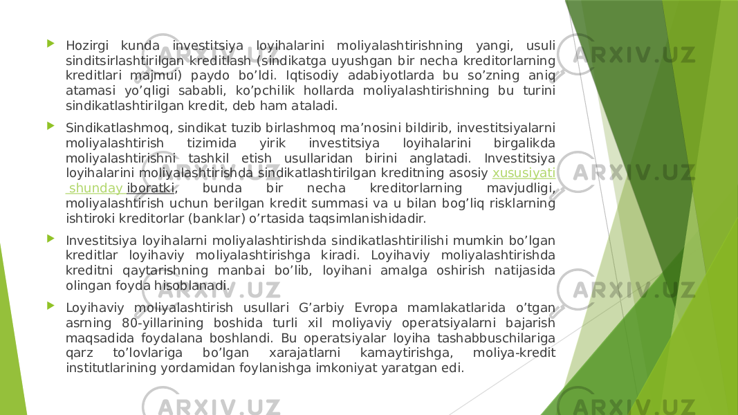  Hozirgi kunda investitsiya loyihalarini moliyalashtirishning yangi, usuli sinditsirlashtirilgan kreditlash (sindikatga uyushgan bir necha kreditorlarning kreditlari majmui) paydo bo’ldi. Iqtisodiy adabiyotlarda bu so’zning aniq atamasi yo’qligi sababli, ko’pchilik hollarda moliyalashtirishning bu turini sindikatlashtirilgan kredit, deb ham ataladi.  Sindikatlashmoq, sindikat tuzib birlashmoq ma’nosini bildirib, investitsiyalarni moliyalashtirish tizimida yirik investitsiya loyihalarini birgalikda moliyalashtirishni tashkil etish usullaridan birini anglatadi. Investitsiya loyihalarini moliyalashtirishda sindikatlashtirilgan kreditning asosiy  xususiyati shunday iboratki , bunda bir necha kreditorlarning mavjudligi, moliyalashtirish uchun berilgan kredit summasi va u bilan bog’liq risklarning ishtiroki kreditorlar (banklar) o’rtasida taqsimlanishidadir.  Investitsiya loyihalarni moliyalashtirishda sindikatlashtirilishi mumkin bo’lgan kreditlar loyihaviy moliyalashtirishga kiradi. Loyihaviy moliyalashtirishda kreditni qaytarishning manbai bo’lib, loyihani amalga oshirish natijasida olingan foyda hisoblanadi.  Loyihaviy moliyalashtirish usullari G’arbiy Evropa mamlakatlarida o’tgan asrning 80-yillarining boshida turli xil moliyaviy operatsiyalarni bajarish maqsadida foydalana boshlandi. Bu operatsiyalar loyiha tashabbuschilariga qarz to’lovlariga bo’lgan xarajatlarni kamaytirishga, moliya-kredit institutlarining yordamidan foylanishga imkoniyat yaratgan edi. 