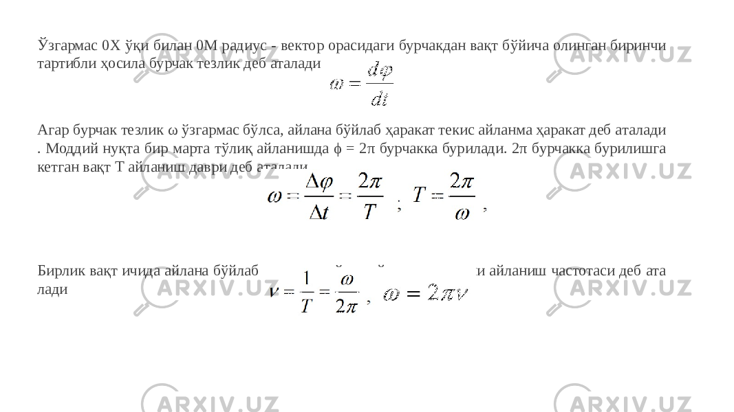 Ўзгармас 0Х ўқи билан 0М радиус - вектор орасидаги бурчакдан вақт бўйича олинган биринчи тартибли ҳосила бурчак тезлик деб аталади. Агар бурчак тезлик ω ўзгармас бўлса, айлана бўйлаб ҳаракат текис айланма ҳаракат деб аталади . Моддий нуқта бир марта тўлиқ айланишда ϕ = 2π бурчакка бурилади. 2π бурчакка бурилишга кетган вақт Т айланиш даври деб аталади. Бирлик вақт ичида айлана бўйлаб қилинган тўлиқ айланишлар сони айланиш частотаси деб ата лади 