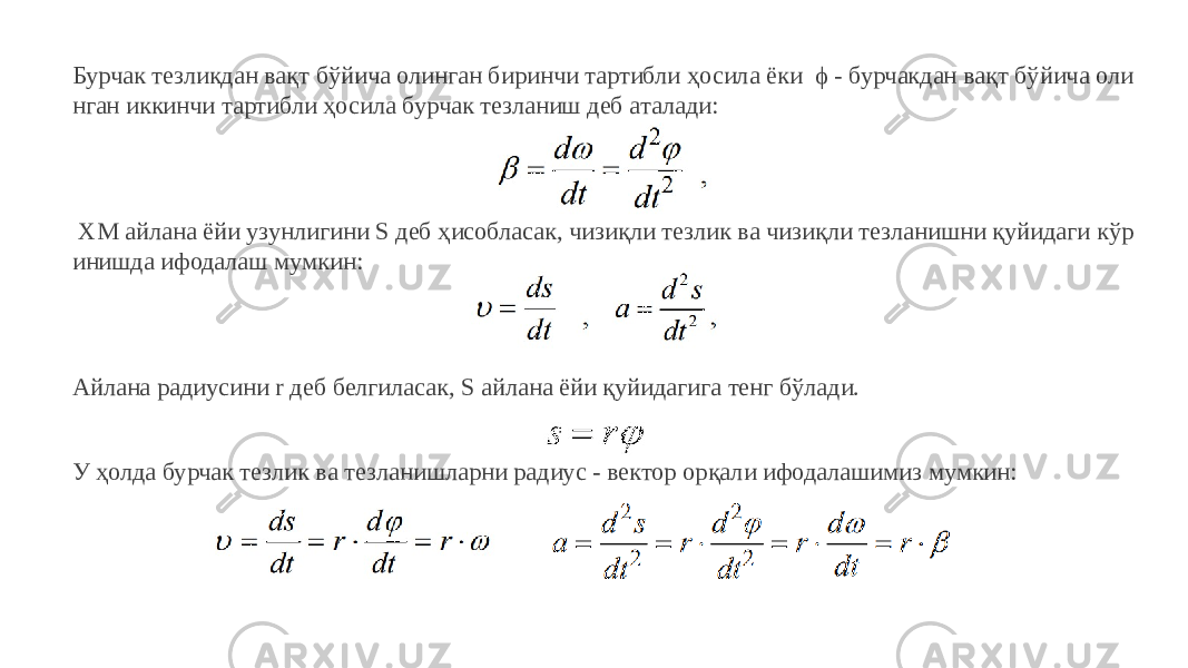 Бурчак тезликдан вақт бўйича олинган биринчи тартибли ҳосила ёки ϕ - бурчакдан вақт бўйича оли нган иккинчи тартибли ҳосила бурчак тезланиш деб аталади: ХМ айлана ёйи узунлигини S деб ҳисобласак, чизиқли тезлик ва чизиқли тезланишни қуйидаги кўр инишда ифодалаш мумкин: Айлана радиусини r деб белгиласак, S айлана ёйи қуйидагига тенг бўлади. У ҳолда бурчак тезлик ва тезланишларни радиус - вектор орқали ифодалашимиз мумкин: 