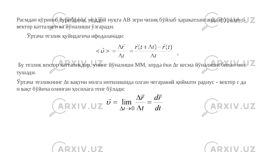 Расмдан кўриниб турибдики, моддий нуқта АВ эгри чизиқ бўйлаб ҳаракатланганда r(t) радиус- вектор катталиги ва йўналиши ўзгаради. Ўртача тезлик қуйидагича ифодаланади: Бу тезлик вектор катталикдир, унинг йўналиши ММ 1 хорда ёки ∆r кесма йўналиши билан мос тушади. Ўртача тезликнинг ∆t вақтни нолга интилишида олган чегаравий қиймати радиус - вектор r да н вақт бўйича олинган ҳосилага тенг бўлади: 
