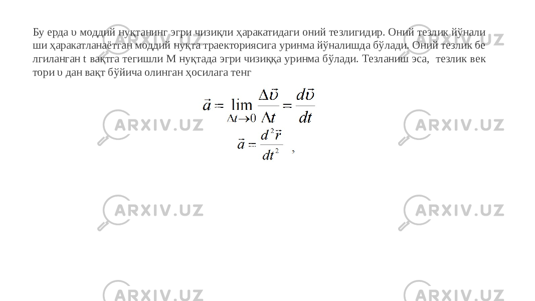 Бу ерда υ моддий нуқтанинг эгри чизиқли ҳаракатидаги оний тезлигидир. Оний тезлик йўнали ши ҳаракатланаётган моддий нуқта траекториясига уринма йўналишда бўлади. Оний тезлик бе лгиланган t вақтга тегишли М нуқтада эгри чизиққа уринма бўлади. Тезланиш эса, тезлик век тори υ дан вақт бўйича олинган ҳосилага тенг 