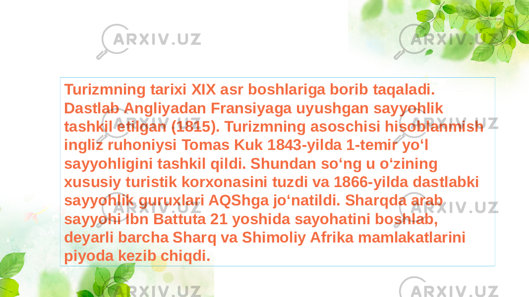 Turizmning tarixi XIX asr boshlariga borib taqaladi. Dastlab Angliyadan Fransiyaga uyushgan sayyohlik tashkil etilgan (1815). Turizmning asoschisi hisoblanmish ingliz ruhoniysi Tomas Kuk 1843-yilda 1-temir yoʻl sayyohligini tashkil qildi. Shundan soʻng u oʻzining xususiy turistik korxonasini tuzdi va 1866-yilda dastlabki sayyohlik guruxlari AQShga joʻnatildi. Sharqda arab sayyohi Ibn Battuta 21 yoshida sayohatini boshlab, deyarli barcha Sharq va Shimoliy Afrika mamlakatlarini piyoda kezib chiqdi. 