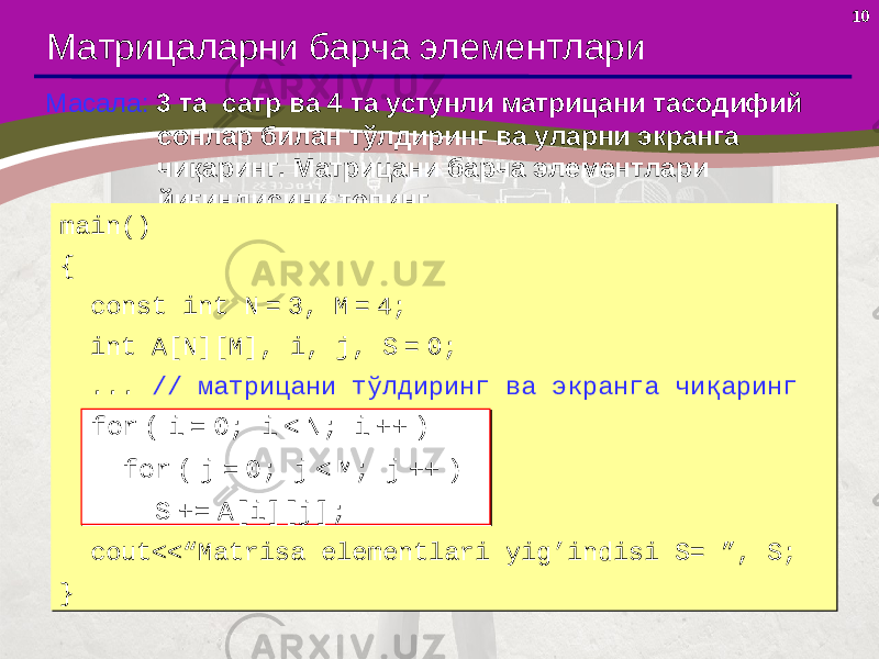 10 Матрицаларни барча элементлари Масала: 3 та сатр ва 4 та устунли матрицани тасодифий сонлар билан тўлдиринг ва уларни экранга чиқаринг. Матрицани барча элементлари йиғиндисини топинг. main() { const int N = 3, M = 4; int A[N][M], i, j, S = 0; ... // матрицани тўлдиринг ва экранга чиқаринг for ( i = 0; i < N; i ++ ) for ( j = 0; j < M; j ++ ) S += A[i][j]; с out<<“Matrisa elementlari yig’indisi S= ”, S; }main() { const int N = 3, M = 4; int A[N][M], i, j, S = 0; ... // матрицани тўлдиринг ва экранга чиқаринг for ( i = 0; i < N; i ++ ) for ( j = 0; j < M; j ++ ) S += A[i][j]; с out<<“Matrisa elementlari yig’indisi S= ”, S; } for ( i = 0; i < N; i ++ ) for ( j = 0; j < M; j ++ ) S += A[i][j];for ( i = 0; i < N; i ++ ) for ( j = 0; j < M; j ++ ) S += A[i][j]; 