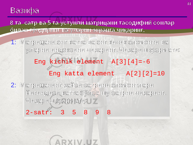 11 Вазифа 8 та сатр ва 5 та устунли матрицани тасодифий сонлар билан тўлдиринг ва уларни экранга чиқаринг. 1: Матрицани энг катта ва энг кичик элементи ва уларни индексини чиқаринг. Чи қ ариш формати: Eng kichik element A[3][4]=-6 Eng katta element A[ 2 ][ 2 ]= 10 2: Матрицанинг қайси сатрини элементлари йиғиндиси катта бўлса шу сатрни чиқаринг. Чи қ ариш формати: 2- satr : 3 5 8 9 8 