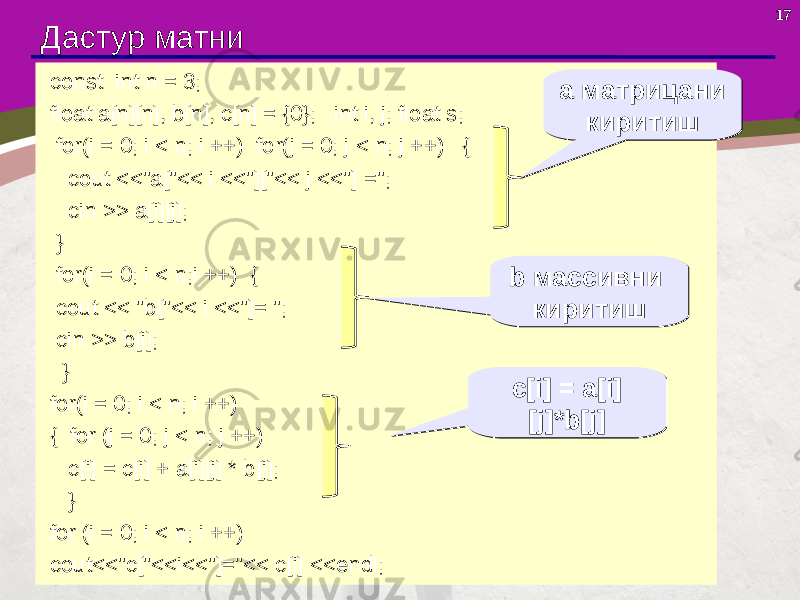 17 Дастур матни const int n = 3; float a[n][n], b[n], c[n] = {0}; int i, j; float s; for(i = 0; i < n; i ++) for(j = 0; j < n; j ++) { cout <<&#34;a[&#34;<< i <<&#34;][&#34;<< j <<&#34;] =&#34;; cin >> a[i][j]; } for(i = 0; i < n;i ++) { cout << &#34;b[&#34;<< i <<&#34;]= &#34;; cin >> b[i]; } for(i = 0; i < n; i ++) { for (j = 0; j < n; j ++) c[i] = c[i] + a[i][j] * b[j]; } for (i = 0; i < n; i ++) cout<<&#34;c[&#34;<<i<<&#34;]=&#34;<< c[i] <<endl; а матрицани киритиша матрицани киритиш b массивни киритишb массивни киритиш c[i] = a[i] [j]*b[j]c[i] = a[i] [j]*b[j] 