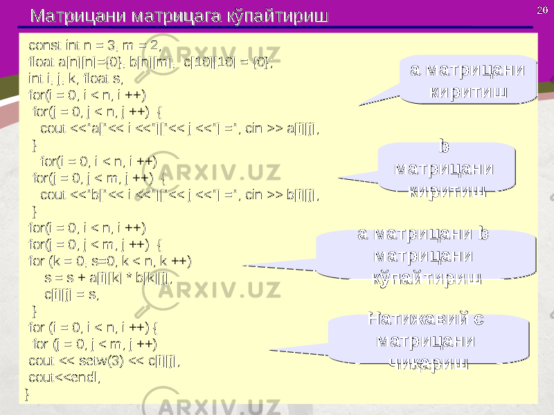 20 const int n = 3, m = 2; float a[n][n]={0}, b[n][m], c[10][10] = {0}; int i, j, k; float s; for(i = 0; i < n; i ++) for(j = 0; j < n; j ++) { cout <<&#34;a[&#34;<< i <<&#34;][&#34;<< j <<&#34;] =&#34;; cin >> a[i][j]; } for(i = 0; i < n; i ++) for(j = 0; j < m; j ++) { cout <<&#34;b[&#34;<< i <<&#34;][&#34;<< j <<&#34;] =&#34;; cin >> b[i][j]; } for(i = 0; i < n; i ++) for(j = 0; j < m; j ++) { for (k = 0, s=0; k < n; k ++) s = s + a[i][k] * b[k][j]; c[i][j] = s; } for (i = 0; i < n; i ++) { for (j = 0; j < m; j ++) cout << setw(3) << c[i][j]; cout<<endl; } Матрицани Матрицани матрицаматрица га кўга кў пп айтиришайтириш а матрицани киритиша матрицани киритиш b матрицани киритиш b матрицани киритиш а матрицани b матрицани кўпайтириша матрицани b матрицани кўпайтириш Натижавий с матрицани чиқаришНатижавий с матрицани чиқариш 