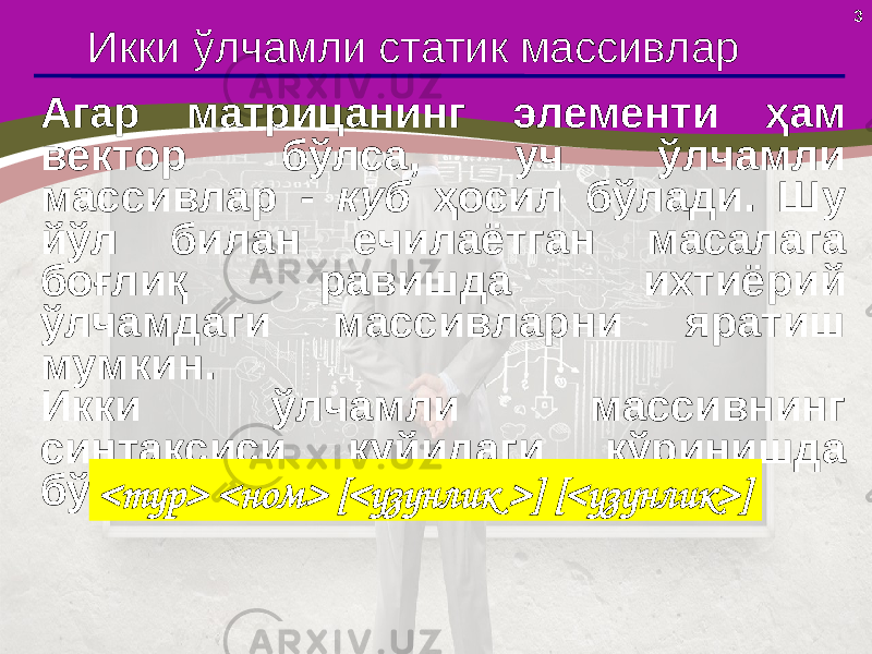 3 Икки ўлчамли статик массивлар Агар матрицанинг элементи ҳам вектор бўлса , уч ўлчамли массивлар - куб ҳосил бўлади. Шу йўл билан ечилаётган масалага боғлиқ равишда ихтиёрий ўлчамдаги массивларни яратиш мумкин . Икки ўлчамли массивнинг синтаксиси қуйидаги кўринишда бўлади: <тур> <ном> [<узунлик >] [<узунлик>] 