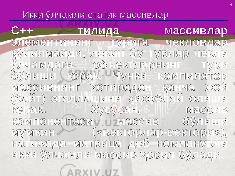 4 Икки ўлчамли статик массивлар С++ тилида массивлар элементининг турига чекловлар қўйилмайди, лекин бу турлар чекли ўлчамдаги объектларнинг тури бўлиши керак. Чунки компилятор массивнинг хотирадан қанча жой (байт) эгаллашини ҳисоблай олиши керак. Хусусан, массив компонентаси массив бўлиши мумкин («векторлар-вектори»), натижада матрица деб номланувчи икки ўлчамли массив ҳосил бўлади. 