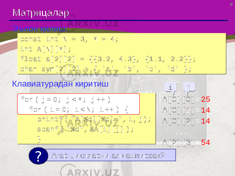 8 Матрицалар Эълон қилиш: const int N = 3, M = 4; int A[N][M]; float a[2][2] = {{3.2, 4.3}, {1.1, 2.2}}; char sym[2][2] = { &#39;a&#39;, &#39;b&#39;, &#39;c&#39;, &#39;d&#39; };const int N = 3, M = 4; int A[N][M]; float a[2][2] = {{3.2, 4.3}, {1.1, 2.2}}; char sym[2][2] = { &#39;a&#39;, &#39;b&#39;, &#39;c&#39;, &#39;d&#39; }; Клавиатурадан киритиш for ( i = 0; i < N; i ++ ) for ( j = 0; j < M; j ++ ) { printf ( &#34;A[%d][%d]=&#34;, i, j); scanf ( &#34;%d&#34;, &A[i][j] ); }for ( i = 0; i < N; i ++ ) for ( j = 0; j < M; j ++ ) { printf ( &#34;A[%d][%d]=&#34;, i, j); scanf ( &#34;%d&#34;, &A[i][j] ); } Агар циклларни алмаштирсак? ? A[0][0]= 25 A[0][1]= 14 A[0][2]= 14 ... A[2][3]= 54ii jj for ( j = 0; j < M; j ++ ) for ( i = 0; i < N; i ++ ) { 