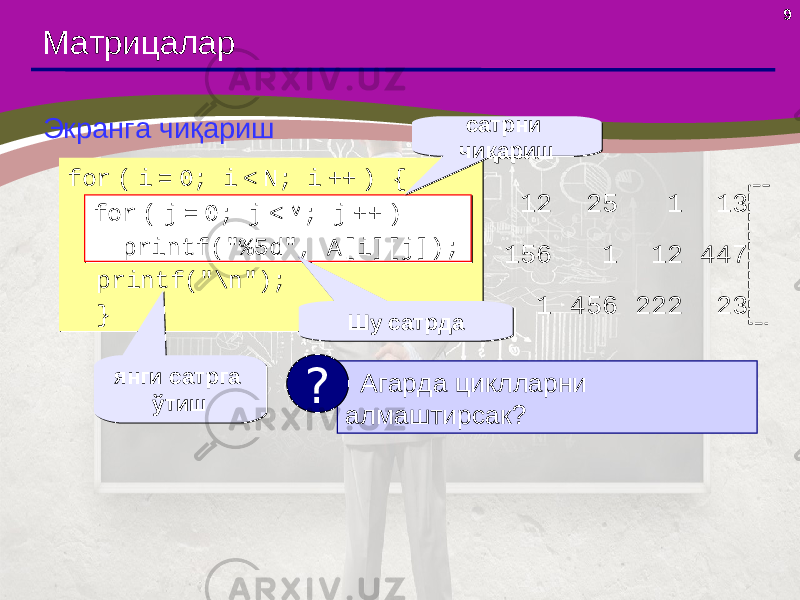 9 Матрицалар Экранга чиқариш for ( i = 0; i < N; i ++ ) { for ( j = 0; j < M; j ++ ) printf(&#34;%5d&#34;, A[i,j]); printf(&#34;\n&#34;); }for ( i = 0; i < N; i ++ ) { for ( j = 0; j < M; j ++ ) printf(&#34;%5d&#34;, A[i,j]); printf(&#34;\n&#34;); } янги сатрга ўтишянги сатрга ўтишfor ( j = 0; j < M; j ++ ) printf(&#34;%5d&#34;, A[i][j]);for ( j = 0; j < M; j ++ ) printf(&#34;%5d&#34;, A[i][j]); сатрни чиқариш сатрни чиқариш 12 25 1 13 156 1 12 447 1 456 222 23 Агарда циклларни алмаштирсак ?? Шу сатрдаШу сатрда 