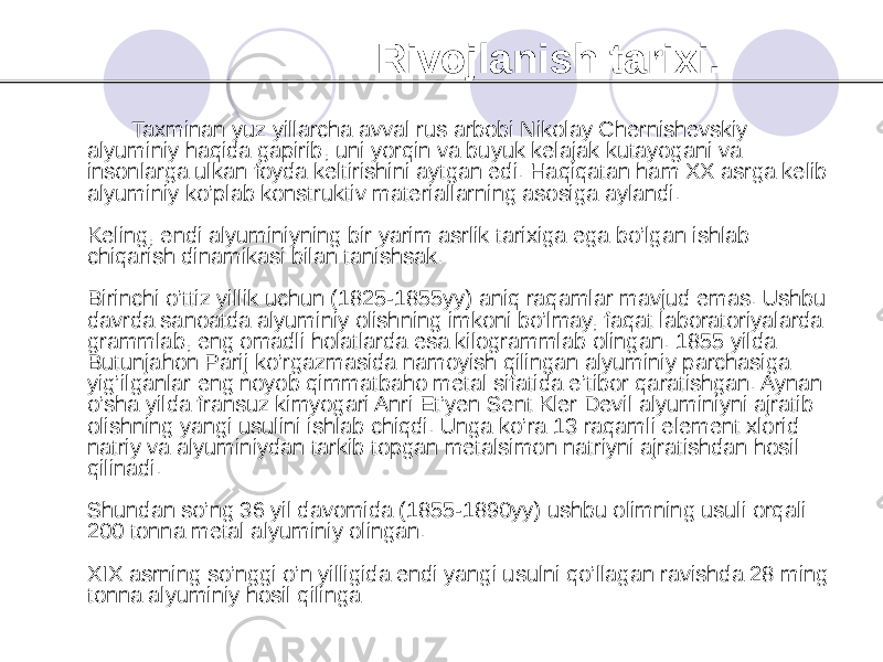  Rivojlanish tarixi. Taxminan yuz yillarcha avval rus arbobi Nikolay Chernishevskiy alyuminiy haqida gapirib, uni yorqin va buyuk kelajak kutayogani va insonlarga ulkan foyda keltirishini aytgan edi. Haqiqatan ham XX asrga kelib alyuminiy ko’plab konstruktiv materiallarning asosiga aylandi. Keling, endi alyuminiyning bir yarim asrlik tarixiga ega bo’lgan ishlab chiqarish dinamikasi bilan tanishsak. Birinchi o’ttiz yillik uchun (1825-1855yy) aniq raqamlar mavjud emas. Ushbu davrda sanoatda alyuminiy olishning imkoni bo’lmay, faqat laboratoriyalarda grammlab, eng omadli holatlarda esa kilogrammlab olingan. 1855 yilda Butunjahon Parij ko’rgazmasida namoyish qilingan alyuminiy parchasiga yig’ilganlar eng noyob qimmatbaho metal sifatida e’tibor qaratishgan. Aynan o’sha yilda fransuz kimyogari Anri Et’yen Sent Kler Devil alyuminiyni ajratib olishning yangi usulini ishlab chiqdi. Unga ko’ra 13 raqamli element xlorid natriy va alyuminiydan tarkib topgan metalsimon natriyni ajratishdan hosil qilinadi. Shundan so’ng 36 yil davomida (1855-1890yy) ushbu olimning usuli orqali 200 tonna metal alyuminiy olingan. XIX asrning so’nggi o’n yilligida endi yangi usulni qo’llagan ravishda 28 ming tonna alyuminiy hosil qilinga 