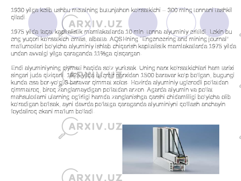 1930 yilga kelib ushbu metalning butunjahon ko’rsatkichi – 300 ming tonnani tashkil qiladi. 1975 yilda faqat kapitalistik mamlakatlarda 10 mln. tonna alyuminiy eritildi. Lekin bu eng yuqori ko’rsatkich emas, albatta. AQSHning “Engeneering and mining journal” ma’lumotlari bo’yicha alyuminiy ishlab chiqarish kapitalistik mamlakatlarda 1975 yilda undan avvalgi yilga qaraganda 11%ga qisqargan. Endi alyuminiyning qiymati haqida so’z yuritsak. Uning narx ko’rsatkichlari ham tarixi singari juda qiziqarli. 1825 yilda u temir narxidan 1500 baravar ko’p bo’lgan, bugungi kunda esa bor-yo’g’ 3 baravar qimmat xolos. Hozirda alyuminiy uglerodli po’latdan qimmatroq, biroq zanglamaydigan po’latdan arzon. Agarda alyumin va po’lat mahsulotlarni ularning og’irligi hamda zanglanishga qarshi chidamliligi bo’yicha olib ko’radigan bo’lsak, ayni davrda po’latga qaraganda alyuminiyni qo’llash anchayin foydaliroq ekani ma’lum bo’ladi. 