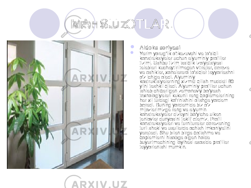  MAHSULOTLAR.  Aldoks seriyasi  Yarim yorug’lik o’tkazuvchi va to’siqli konstruksiyalar uchun alyuminiy profillar tizimi. Ushbu tizim issiqlik izolyatsiyasi talablari kuchaytirilmagan vitrajlar, dereza va eshiklar, xonalararo to’siqlar tayyorlashni o’z ichiga oladi. Alyuminiy kostruktsiyalarning xizmat qilish muddati 80 yilni tashkil qiladi. Alyuminiy profillar uchun ishlab chiqarilgan zamonaviy bo’yash texnologiyalari kukunli rang qoplamalarining har xil turdagi ko’rinishini olishga yordam beradi. Buning yordamida biz o’z mijozlarimizga rang va alyumin konstruksiyalar dizayni bo’yicha ulkan tanlovlar dunyosini taklif etamiz. Profil konstruksiyalari va furnituralar derazaning turli shakl va usullarda ochish imkoniyatini yaratadi. Shu bilan birga qotishma va qoplamlarni hisobga olgan holda buyurtmachining loyihasi asosida profillar tayyorlanishi mumkin. 