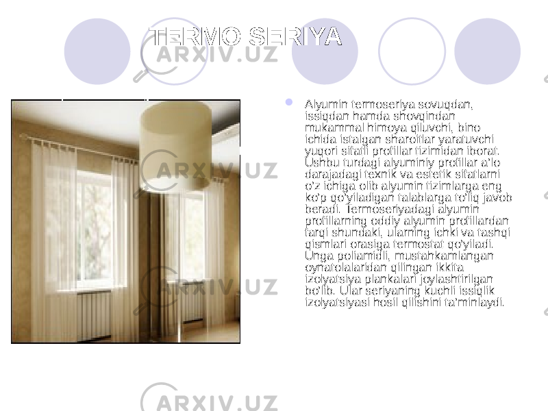  TERMO SERIYA  Alyumin termoseriya sovuqdan, issiqdan hamda shovqindan mukammal himoya qiluvchi, bino ichida istalgan sharoitlar yaratuvchi yuqori sifatli profillar tizimidan iborat. Ushbu turdagi alyuminiy profillar a’lo darajadagi texnik va estetik sifatlarni o’z ichiga olib alyumin tizimlarga eng ko’p qo’yiladigan talablarga to’liq javob beradi. Termoseriyadagi alyumin profillarning oddiy alyumin profillardan farqi shundaki, ularning ichki va tashqi qismlari orasiga termostat qo’yiladi. Unga poliamidli, mustahkamlangan oynatolalaridan qilingan ikkita izolyatsiya plankalari joylashtirilgan bo’lib. Ular seriyaning kuchli issiqlik izolyatsiyasi hosil qilishini ta’minlaydi. 