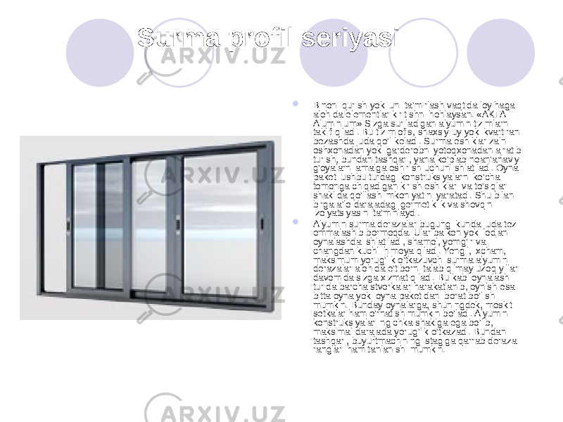  Surma profil seriyasi  Binoni qurish yoki uni ta’mirlash vaqtida loyihaga alohida elementlar kiritishni hohlaysan. «AKFA Aluminium» Sizga suriladigan alyumin tizimlarni taklif qiladi. Bu tizim ofis, shaxsiy uy yoki kvartirani bezashda juda qo’l keladi. Surma eshiklar zalni oshxonadan yoki garderobni yotoqxonadan ajratib turish, bundan tashqari, yana ko’plab noan’anaviy g’oyalarni amalga oshirish uchun ishlatiladi. Oyna paketi ushbu turdagi konstruksiyalarni ko’cha tomonga chiqadigan kirish eshiklari va to’siqlar shaklida qo’llash imkoniyatini yaratadi. Shu bilan birga a’lo darajadagi germetiklik va shovqin izolyatsiyasini ta’minlaydi.  Alyumin surma derazalar bugungi kunda juda tez ommalashib bormoqda. Ular balkon yoki lodjani oynalashda ishlatiladi, shamol, yomg’ir va changdan kuchli himoya qiladi. Yengil, ixcham, maksimum yorug’lik o’tkazuvchi surma alyumin derazalar alohida e’tiborni talab qilmay uzoq yillar davomida sizga xizmat qiladi. Bu kabi oynalash turida barcha stvorkalar harakatlanib, oynlsh esa bitta oyna yoki oyna paketidan iborat bo’lishi mumkin. Bunday oynalarga, shuningdek, moskit setkalar ham o’rnatish mumkin bo’ladi. Alyumin konstruksiyalar ingichka shaklga ega bo’lib, maksimal darajada yorug’lik o’tkazadi. Bundan tashqari, buyurtmachining istagiga qarrab deraza ranglari ham tanlanishi mumkin. 