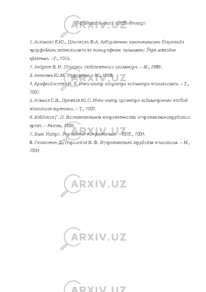 Фойдаланилган адабиётлар: 1. Агзамова Е.Ю., Шигакова Ф.А. Ахборотнинг ишончлилигини баҳолашда прорфайлинг технологияси ва полиграфнинг аҳамияти: Ўқув-методик қўлланма. –Т., 2015. 2. Андреев В. Н. Психолог следственного изолятора. – М., 1989. 3. Антонян Ю.М. Терроризм. – М., 1998. 4. Арифходжаева И. Х. Ички ишлар идоралари ходимлари психологияси. – Т., 2007. 5. Асямов С.В., Пулатов Ю.С. Ички ишлар органлари ходимларининг касбий- психологик тренинги. – Т., 2002. 6. Байдаков Г. П. Воспитательная направленность исправительнотрудового права. – Рязань, 1996. 7. Билл Уизерс. Управление конфликтами. – СПб., 2004. 8. Глоточкин Д., Пирожков В. Ф. Исправительно-трудовая психология. – М., 2004. 