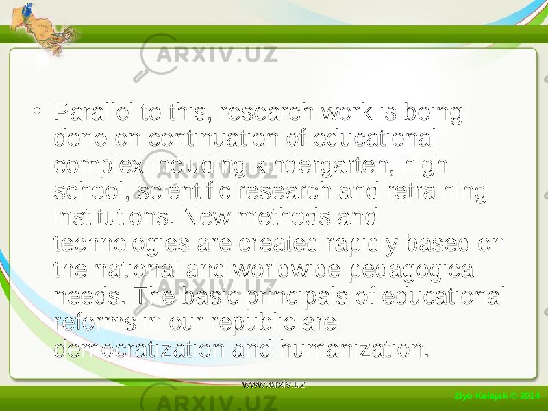 • Parallel to this, research work is being done on continuation of educational complex including kindergarten, high school, scientific research and retraining institutions. New methods and technologies are created rapidly based on the national and worldwide pedagogical needs. The basic principals of educational reforms in our republic are democratization and humanization. Ziyo Kelajak © 2014 www.arxiv.uz 