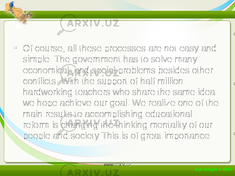 • Of course, all these processes are not easy and simple. The government has to solve many economical ,and social problems besides other conflicts. With the support of half million hardworking teachers who share the same idea we hope achieve our goal. We realize one of the main results to accomplishing educational reform is changing the thinking mentality of our people and society This is of great importance. Ziyo Kelajak © 2014 www.arxiv.uz 