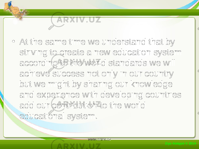 • At the same time we understand that by striving to create a new education system according to the world standards we will achieve success not only in our country but we might by sharing our knowledge and experience with developing countries add our contribution to the world educational system. Ziyo Kelajak © 2014 www.arxiv.uz 