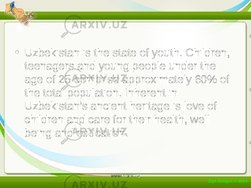 • Uzbekistan is the state of youth. Children, teenagers and young people under the age of 25 comprise approximately 60% of the total population. Inherent in Uzbekistan&#39;s ancient heritage is love of children and care for their health, well being and education. Ziyo Kelajak © 2014 www.arxiv.uz 