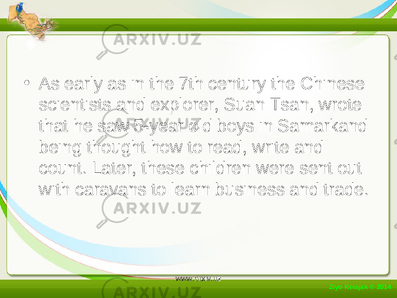 • As early as in the 7th century the Chinese scientists and explorer, Suan Tsan, wrote that he saw 5-year old boys in Samarkand being thought how to read, write and count. Later, these children were sent out with caravans to learn business and trade. Ziyo Kelajak © 2014 www.arxiv.uz 
