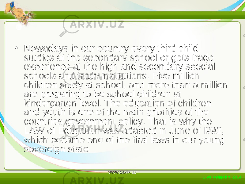 • Nowadays in our country every third child studies at the secondary school or gets trade experience at the high and secondary special schools and trade institutions. Five million children study at school, and more than a million are preparing to be school children at kindergarten level. The education of children and youth is one of the main priorities of the countries government policy. That is why the LAW of Education was adapted in June of l992, which became one of the first laws in our young sovereign state. Ziyo Kelajak © 2014 www.arxiv.uz 
