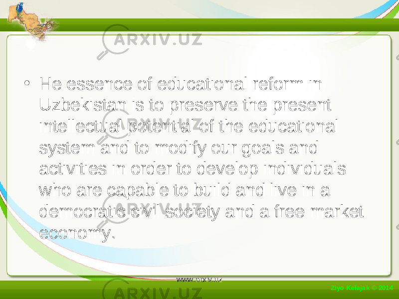 • He essence of educational reform in Uzbekistan is to preserve the present intellectual potential of the educational system and to modify our goals and activities in order to develop individuals who are capable to build and live in a democratic civil society and a free market economy. Ziyo Kelajak © 2014 www.arxiv.uz 