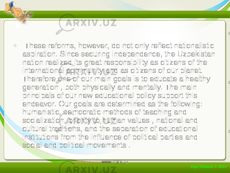 • These reforms, however, do not only reflect nationalistic aspiration. Since securing independence, the Uzbekistan nation realized its great responsibility as citizens of the international community and as citizens of our planet. Therefore one of our main goals is to educate a healthy generation , both physically and mentally. The main principals of our new educational policy support this endeavor. Our goals are determined as the following: humanistic, democratic methods of teaching and socialization, priority to human values , national and cultural traditions, and the separation of educational institutions from the influence of political parties and social and political movements . Ziyo Kelajak © 2014 www.arxiv.uz 