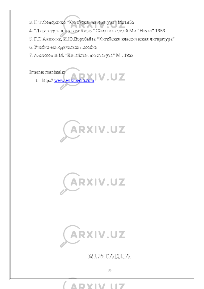 3. Н.Т.Федоронко “Китайская литература” M.:1956 4. “Литература древнего Китая” Сборник статей М.: “Наука” 1969 5. Г.П.Аникина, И.Ю.Воробьёва “Китайская классическая литература” 6. Учебно-методическое пособие 7. Алексеев В.М. “Китайская литература” М.: 1962 Intеrnеt mаnbааlаr 1. http:// www.wikipеdiа.сom MUNDАRIJА 38 