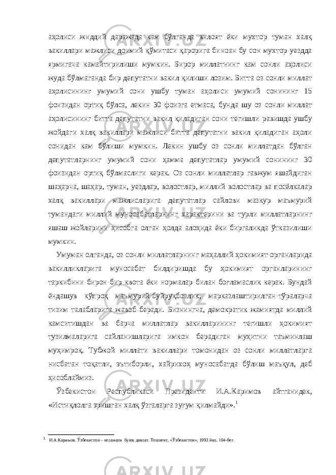 аҳолиси жиддий даражада кам бўлганда вилоят ёки мухтор туман халқ вакиллари мажлиси доимий қўмитаси қарорига биноан бу сон мухтор уездда ярмигача камайтирилиши мумкин. Бирор миллатнинг кам сонли аҳолиси жуда бўлмаганда бир депутатни вакил қилиши лозим. Битта оз сонли миллат аҳолисининг умумий сони ушбу туман аҳолиси умумий сонининг 15 фоизидан ортиқ бўлса, лекин 30 фоизга етмаса, бунда шу оз сонли миллат аҳолисининг битта депутатни вакил қиладиган сони тегишли равишда ушбу жойдаги халқ вакиллари мажлиси битта депутатни вакил қиладиган аҳоли сонидан кам бўлиши мумкин. Лекин ушбу оз сонли миллатдан бўлган депутатларнинг умумий сони ҳамма депутатлар умумий сонининг 30 фоизидан ортиқ бўлмаслиги керак. Оз сонли миллатлар гавжум яшайдиган шаҳарча, шаҳар, туман, уездлар, волостлар, миллий волостлар ва посёлкалар халқ вакиллари мажлисларига депутатлар сайлови мазкур маъмурий тумандаги миллий муносабатларнинг характерини ва турли миллатларнинг яшаш жойларини ҳисобга олган ҳолда алоҳида ёки биргаликда ўтказилиши мумкин. Умуман олганда, оз сонли миллатларнинг маҳаллий ҳокимият органларида вакилликларига муносабат билдиришда бу ҳокимият органларининг таркибини бирон-бир квота ёки нормалар билан боғламаслик керак. Бундай ёндашув кўпроқ маъмурий-буйруқбозлик, марказлаштирилган-тўраларча тизим талабларига жавоб беради. Бизнингча, демократик жамиятда миллий камситишдан ва барча миллатлар вакилларининг тегишли ҳокимият тузилмаларига сайланишларига имкон берадиган муҳитни таъминлаш муҳимроқ. Тубжой миллати вакиллари томонидан оз сонли миллатларга нисбатан тоқатли, эътиборли, хайрихоҳ муносабатда бўлиш маъқул, деб ҳисоблаймиз. Ўзбекистон Республикаси Президенти И.А.Каримов айтганидек, «Истиқлолга эришган халқ ўзгаларга зуғум қилмайди». 1 1 И.А.Каримов. Ў збекистон – келажаги буюк давлат. Тошкент, « Ў збекистон», 1993 йил, 104-бет. 