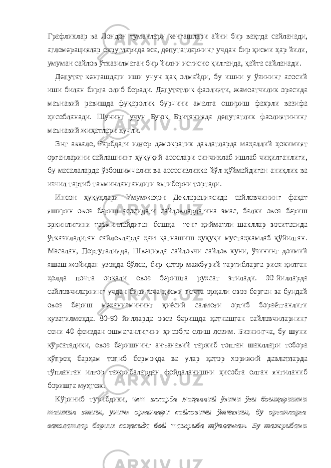 Графликлар ва Лондон туманлари кенгашлари айни бир вақтда сайланади, агломерациялар округларида эса, депутатларнинг учдан бир қисми ҳар йили, умуман сайлов ўтказилмаган бир йилни истисно қилганда, қайта сайланади. Депутат кенгашдаги иши учун ҳақ олмайди, бу ишни у ўзининг асосий иши билан бирга олиб боради. Депутатлик фаолияти, жамоатчилик орасида маънавий равишда фуқаролик бурчини амалга ошириш фахрли вазифа ҳисобланади. Шунинг учун Буюк Британияда депутатлик фаолиятининг маънавий жиҳатлари кучли. Энг аввало, Ғарбдаги илғор демократик давлатларда маҳаллий ҳокимият органларини сайлашнинг ҳуқуқий асослари синчиклаб ишлаб чиқилганлиги, бу масалаларда ўзбошимчалик ва асоссизликка йўл қўймайдиган аниқлик ва изчил тартиб таъминланганлиги эътиборни тортади. Инсон ҳуқуқлари Умумжаҳон Декларациясида сайловчининг фақат яширин овоз бериш асосидаги сайловлардагина эмас, балки овоз бериш эркинлигини таъминлайдиган бошқа тенг қийматли шакллар воситасида ўтказиладиган сайловларда ҳам қатнашиш ҳуқуқи мустаҳкамлаб қўйилган. Масалан, Португалияда, Швецияда сайловчи сайлов куни, ўзининг доимий яшаш жойидан узоқда бўлса, бир қатор мажбурий тартибларга риоя қилган ҳолда почта орқали овоз беришга рухсат этилади. 90-йилларда сайловчиларнинг учдан биригача қисми почта орқали овоз берган ва бундай овоз бериш механизмининг қиёсий салмоғи ортиб бораётганлиги кузатилмоқда. 80-90 йилларда овоз беришда қатнашган сайловчиларнинг сони 40 фоиздан ошмаганлигини ҳисобга олиш лозим. Бизнингча, бу шуни кўрсатадики, овоз беришнинг анъанавий таркиб топган шакллари тобора кўпроқ барҳам топиб бормоқда ва улар қатор хорижий давлатларда тўпланган илғор тажрибалардан фойдаланишни ҳисобга олган янгиланиб боришга муҳтож. Кўриниб турибдики, чет элларда маҳаллий ўзини ўзи бошқаришни ташкил этиш, унинг органлари сайловини ўтказиш, бу органларга ваколатлар бериш соҳасида бой тажриба тўпланган. Бу тажрибани 