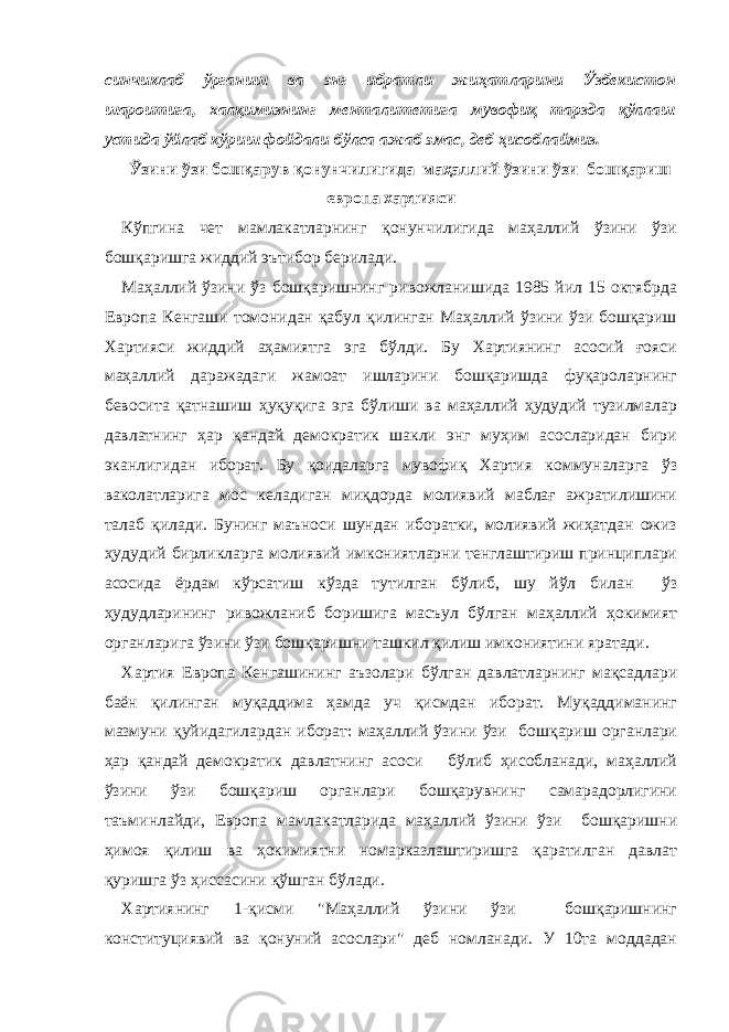 синчиклаб ўрганиш ва энг ибратли жиҳатларини Ўзбекистон шароитига, халқимизнинг менталитетига мувофиқ тарзда қўллаш устида ўйлаб кўриш фойдали бўлса ажаб эмас, деб ҳисоблаймиз. Ў зини ўзи бошқарув қонунчилигида – маҳаллий ўзини ўзи бошқариш европа хартияси Кўпгина чет мамлакатларнинг қонунчилигида маҳаллий ўзини ўзи бошқаришга жиддий эътибор берилади. Маҳаллий ўзини ўз бошқаришнинг ривожланишида 1985 йил 15 октябрда Европа Кенгаши томонидан қабул қилинган Маҳаллий ўзини ўзи бошқариш Хартияси жиддий аҳамиятга эга бўлди. Бу Хартиянинг асосий ғояси маҳаллий даражадаги жамоат ишларини бошқаришда фуқароларнинг бевосита қатнашиш ҳуқуқига эга бўлиши ва маҳаллий ҳудудий тузилмалар давлатнинг ҳар қандай демократик шакли энг муҳим асосларидан бири эканлигидан иборат. Бу қоидаларга мувофиқ Хартия коммуналарга ўз ваколатларига мос келадиган миқдорда молиявий маблағ ажратилишини талаб қилади. Бунинг маъноси шундан иборатки, молиявий жиҳатдан ожиз ҳудудий бирликларга молиявий имкониятларни тенглаштириш принциплари асосида ёрдам кўрсатиш кўзда тутилган бўлиб, шу йўл билан ўз ҳудудларининг ривожланиб боришига масъул бўлган маҳаллий ҳокимият органларига ўзини ўзи бошқаришни ташкил қилиш имкониятини яратади. Хартия Европа Кенгашининг аъзолари бўлган давлатларнинг мақсадлари баён қилинган муқаддима ҳамда уч қисмдан иборат. Муқаддиманинг мазмуни қуйидагилардан иборат: маҳаллий ўзини ўзи бошқариш органлари ҳар қандай демократик давлатнинг асоси бўлиб ҳисобланади, маҳаллий ўзини ўзи бошқариш органлари бошқарувнинг самарадорлигини таъминлайди, Европа мамлакатларида маҳаллий ўзини ўзи бошқаришни ҳимоя қилиш ва ҳокимиятни номарказлаштиришга қаратилган давлат қуришга ўз ҳиссасини қўшган бўлади. Хартиянинг 1-қисми &#34;Маҳаллий ўзини ўзи бошқаришнинг конституциявий ва қонуний асослари&#34; деб номланади. У 10та моддадан 