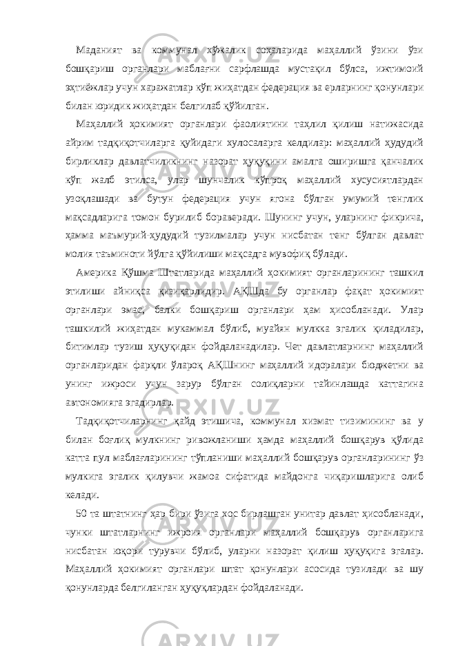 Маданият ва коммунал хўжалик соҳаларида маҳаллий ўзини ўзи бошқариш органлари маблағни сарфлашда мустақил бўлса, ижтимоий эҳтиёжлар учун харажатлар кўп жиҳатдан федерация ва ерларнинг қонунлари билан юридик жиҳатдан белгилаб қўйилган. Маҳаллий ҳокимият органлари фаолиятини таҳлил қилиш натижасида айрим тадқиқотчиларга қуйидаги хулосаларга келдилар: маҳаллий ҳудудий бирликлар давлатчиликнинг назорат ҳуқуқини амалга оширишга қанчалик кўп жалб этилса, улар шунчалик кўпроқ маҳаллий хусусиятлардан узоқлашади ва бутун федерация учун ягона бўлган умумий тенглик мақсадларига томон бурилиб бораверади. Шунинг учун, уларнинг фикрича, ҳамма маъмурий-ҳудудий тузилмалар учун нисбатан тенг бўлган давлат молия таъминоти йўлга қўйилиши мақсадга мувофиқ бўлади. Америка Қўшма Штатларида маҳаллий ҳокимият органларининг ташкил этилиши айниқса қизиқарлидир. АҚШда бу органлар фақат ҳокимият органлари эмас, балки бошқариш органлари ҳам ҳисобланади. Улар ташкилий жиҳатдан мукаммал бўлиб, муайян мулкка эгалик қиладилар, битимлар тузиш ҳуқуқидан фойдаланадилар. Чет давлатларнинг маҳаллий органларидан фарқли ўлароқ АҚШнинг маҳаллий идоралари бюджетни ва унинг ижроси учун зарур бўлган солиқларни тайинлашда каттагина автономияга эгадирлар. Тадқиқотчиларнинг қайд этишича, коммунал хизмат тизимининг ва у билан боғлиқ мулкнинг ривожланиши ҳамда маҳаллий бошқарув қўлида катта пул маблағларининг тўпланиши маҳаллий бошқарув органларининг ўз мулкига эгалик қилувчи жамоа сифатида майдонга чиқаришларига олиб келади. 50 та штатнинг ҳар бири ўзига хос бирлашган унитар давлат ҳисобланади, чунки штатларнинг ижроия органлари маҳаллий бошқарув органларига нисбатан юқори турувчи бўлиб, уларни назорат қилиш ҳуқуқига эгалар. Маҳаллий ҳокимият органлари штат қонунлари асосида тузилади ва шу қонунларда белгиланган ҳуқуқлардан фойдаланади. 