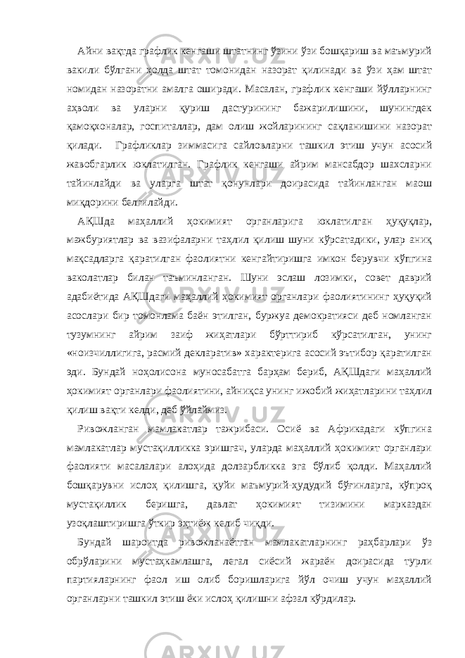 Айни вақтда графлик кенгаши штатнинг ўзини ўзи бошқариш ва маъмурий вакили бўлгани ҳолда штат томонидан назорат қилинади ва ўзи ҳам штат номидан назоратни амалга оширади. Масалан, графлик кенгаши йўлларнинг аҳволи ва уларни қуриш дастурининг бажарилишини, шунингдек қамоқхоналар, госпиталлар, дам олиш жойларининг сақланишини назорат қилади. Графликлар зиммасига сайловларни ташкил этиш учун асосий жавобгарлик юклатилган. Графлик кенгаши айрим мансабдор шахсларни тайинлайди ва уларга штат қонунлари доирасида тайинланган маош миқдорини белгилайди. АҚШда маҳаллий ҳокимият органларига юклатилган ҳуқуқлар, мажбуриятлар ва вазифаларни таҳлил қилиш шуни кўрсатадики, улар аниқ мақсадларга қаратилган фаолиятни кенгайтиришга имкон берувчи кўпгина ваколатлар билан таъминланган. Шуни эслаш лозимки, совет даврий адабиётида АҚШдаги маҳаллий ҳокимият органлари фаолиятининг ҳуқуқий асослари бир томонлама баён этилган, буржуа демократияси деб номланган тузумнинг айрим заиф жиҳатлари бўрттириб кўрсатилган, унинг «ноизчиллигига, расмий декларатив» характерига асосий эътибор қаратилган эди. Бундай ноҳолисона муносабатга барҳам бериб, АҚШдаги маҳаллий ҳокимият органлари фаолиятини, айниқса унинг ижобий жиҳатларини таҳлил қилиш вақти келди, деб ўйлаймиз. Ривожланган мамлакатлар тажрибаси. Осиё ва Африкадаги кўпгина мамлакатлар мустақилликка эришгач, уларда маҳаллий ҳокимият органлари фаолияти масалалари алоҳида долзарбликка эга бўлиб қолди. Маҳаллий бошқарувни ислоҳ қилишга, қуйи маъмурий-ҳудудий бўғинларга, кўпроқ мустақиллик беришга, давлат ҳокимият тизимини марказдан узоқлаштиришга ўткир эҳтиёж келиб чиқди. Бундай шароитда ривожланаётган мамлакатларнинг раҳбарлари ўз обрўларини мустаҳкамлашга, легал сиёсий жараён доирасида турли партияларнинг фаол иш олиб боришларига йўл очиш учун маҳаллий органларни ташкил этиш ёки ислоҳ қилишни афзал кўрдилар. 